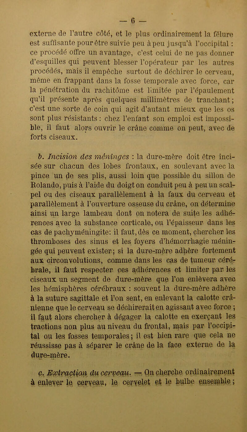 externe de l’autre côté, et le plus ordinairement la fêlure est suffisante pour être suivie peu à peu jusqu’à l’occipital ; ce procédé offre un avantage, c’est celui de ne pas donner d’esquilles qui peuvent blesser l’opérateur par les autres procédés, mais il empêche surtout de déchirer le cerveau, même en frappant dans la fosse temporale avec force, car la pénétration du rachitôme est limitée par i’épaulement qu’il présente après quelques millimètres de tranchant ; c’est une sorte de coin qui agit d’autant mieux que les os sont plus résistants : chez l’enfant son emploi est impossi- ble, il faut alors ouvrir le crâne comme on peut, avec de forts ciseaux, T). Incision des méninges : la dure-mère doit être inci- sée sur chacun des lobes frontaux, en soulevant avec la pince un de ses plis, aussi loin que possible du sillon de Rolande, puis à l’aide du doigt on conduit peu à peu un scal- pel ou des ciseaux parallèlement à la faux du cerveau et parallèlement à l’ouverture osseuse du crâne, on détermine ainsi un large lambeau dont on notera de suite les adhé- rences avec la substance corticale, ou l’épaisseur dans les cas de pachyméningite: il faut, dès ce moment, chercher les thromboses des sinus et les foyers d’hémorrhagie ménin- gée qui peuvent exister ; si la dure-mère adhère fortement aux circonvolutions, comme dans les cas de tumeur céré- brale, il faut respecter ces adhérences et limiter par les ciseaux un segment de dure-mère que l’on enlèvera avec les hémisphères cérébraux : souvent la dure-mère adhère à la suture sagittale et l’on sent, en enlevant la calotte crâ- nienne que le cerveau se déchirerait en agissant avec force ; il faut alors chercher à dégager la calotte en exerçant les tractions non plus au niveau du frontal, mais par l’occipi- tal ou les fosses temporales ; il est bien rare que cela ne réussisse pas à séparer le crâne de la face externe de la dure-mère. c. Extraction du cerveau. — Qn cherche ordinairement à enlever le peryeau, le cepyelet et le bulbe ensenible ;