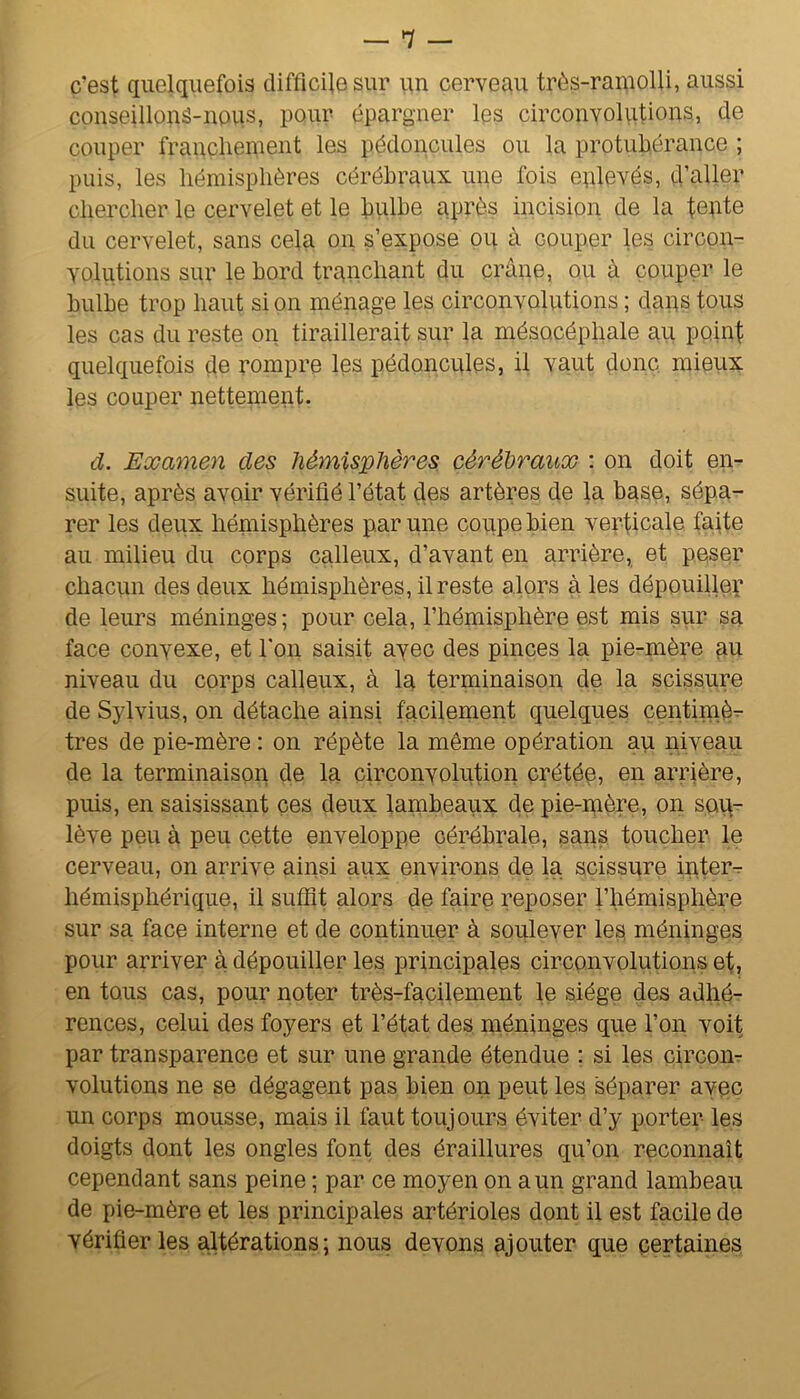 — *7 — c’est quelquefois difficile sur un cerveau très-ramolli, aussi conseillonS-nous, pour épargner les circonvolvitions, de couper franchement les pédoncules ou la protubérance ; puis, les hémisphères cérébraux une fois eplevés, d’aller chercher le cervelet et le hulhe après incision de la fepte du cervelet, sans cela on s’expose pu à couper les circon- volutions sur le bord tranchant du crâne, ou à couper le bulbe trop haut si on ménage les circonvolutions ; daps tous les cas du reste on tiraillerait sur la mésocéphale au point quelquefois çle rompre les pédoncules, il vaut donc, mieux les couper nettenient. d. Examen des hémisphères cérébraux : on doit en- suite, après avoir vérifié l’état des artères de la ba§e, sépa- rer les deux hémisphères par une coupe bien verticale faite au milieu du corps calleux, d’avant en arrière, et peser chacun des deux hémisphères, il reste alors aies dépouiller de leurs méninges ; pour cela, l’hémisphère est mis sur sa face convexe, et Ton saisit avec des pinces la pie-mère au niveau du corps calleux, à la terminaison de la scissure de Sylvius, on détache ainsi facilement quelques centimè^ très de pie-mère : on répète la même opération au niveau de la terminaison de la circonvolution crétée, en arrière, puis, en saisissant ces deux lambeaux de pie-mère, on sop- lève peu à peu cette enveloppe cérébrale, sans toucher le cerveau, on arrive ainsi aux environs de la scissure inter- hémisphérique, il suffit alors de faire reposer l’hémisphère sur sa face interne et de continuer à soulever les méninges pour arriver à dépouiller les principales circonvolutions ef, en tous cas, pour noter très-facilement le siège des adhé- rences, celui des foyers et l’état des méninges que l’on voit par transparence et sur une grande étendue : si les circoiir volutions ne se dégagent pas bien on peut les séparer avec un corps mousse, mais il faut toujours éviter d’y porter les doigts dont les ongles font des éraillures qu’on reconnaît cependant sans peine ; par ce moyen on a un grand lambeau de pie-mère et les principales artérioles dont il est facile de vérifier les altérations; nous devons ajouter que certaines