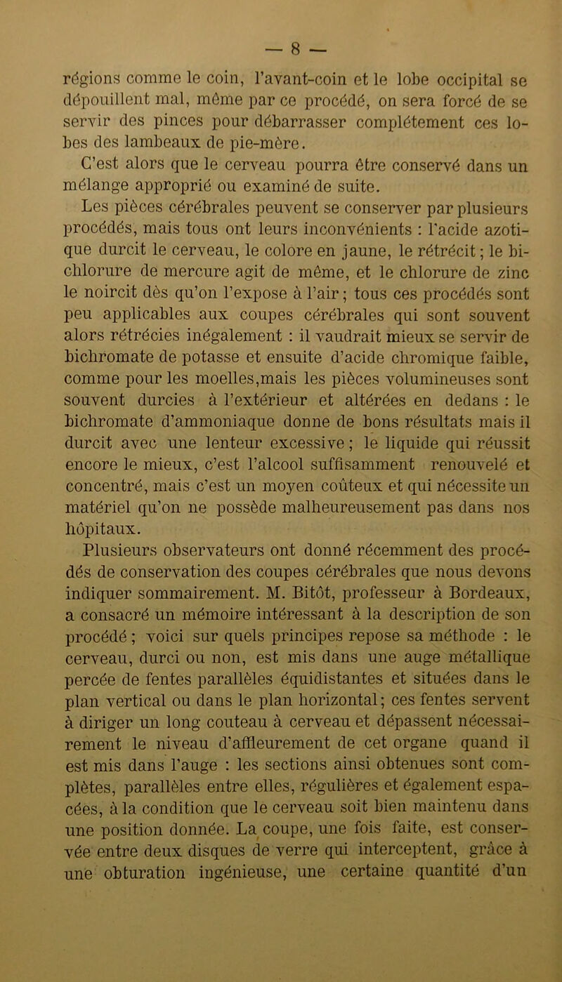 régions comme le coin, l’avant-coin et le lobe occipital se dépouillent mal, môme par ce procédé, on sera forcé de se servir des pinces pour débarrasser complètement ces lo- bes des lambeaux de pie-mère. C’est alors que le cerveau pourra être conservé dans un mélange approprié ou examiné de suite. Les pièces cérébrales peuvent se conserver par plusieurs procédés, mais tous ont leurs inconvénients : l'acide azoti- que durcit le cerveau, le colore en jaune, le rétrécit ; le bi- clilorure de mercure agit de môme, et le chlorure de zinc le noircit dès qu’on l’expose à l’air ; tous ces procédés sont peu applicables aux coupes cérébrales qui sont souvent alors rétrécies inégalement : il vaudrait mieux se servir de bichromate de potasse et ensuite d’acide chromique faible, comme pour les moelles,mais les pièces volumineuses sont souvent durcies à l’extérieur et altérées en dedans : le bichromate d’ammoniaque donne de bons résultats mais il durcit avec une lenteur excessive ; le liquide qui réussit encore le mieux, c’est l’alcool suffisamment renouvelé et concentré, mais c’est un moyen coûteux et qui nécessite un matériel qu’on ne possède malheureusement pas dans nos hôpitaux. Plusieurs observateurs ont donné récemment des procé- dés de conservation des coupes cérébrales que nous devons indiquer sommairement. M. Bitôt, professeur à Bordeaux, a consacré un mémoire intéressant à la description de son procédé ; voici sur quels principes repose sa méthode : le cerveau, durci ou non, est mis dans une auge métallique percée de fentes parallèles équidistantes et situées dans le plan vertical ou dans le plan horizontal ; ces fentes servent à diriger un long couteau à cerveau et dépassent nécessai- rement le niveau d’affleurement de cet organe quand il est mis dans l’auge : les sections ainsi obtenues sont com- plètes, parallèles entre elles, régulières et également espa- cées, à la condition que le cerveau soit bien maintenu dans une position donnée. La coupe, une fois faite, est conser- vée entre deux disques de verre qui interceptent, grâce à une obturation ingénieuse, une certaine quantité d’un