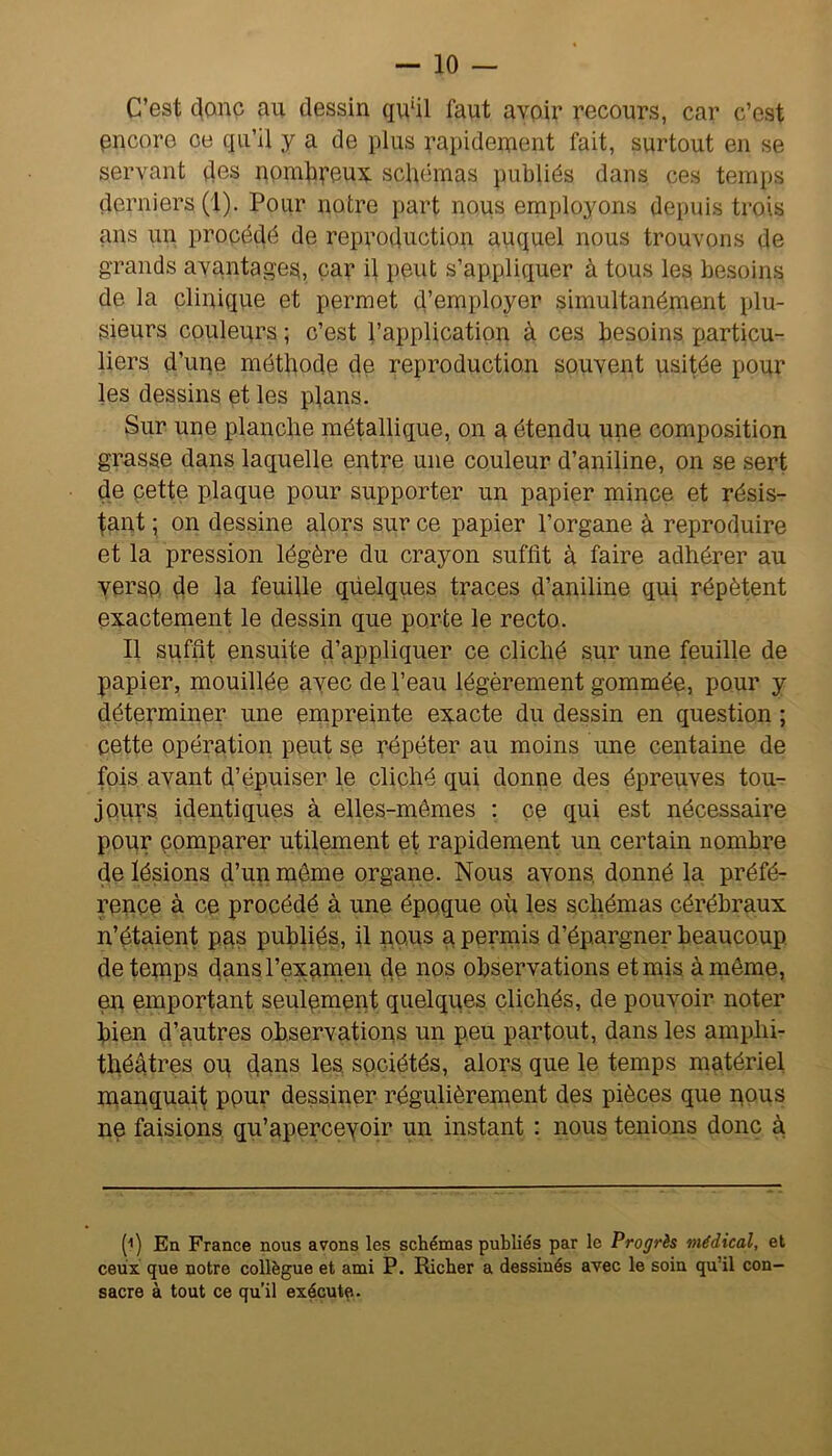 C’est donc au dessin qu'il faut avoir recours, car c’est encore ce qu’il y a de plus rapidement fait, surtout en se servant des nonidpeux schémas publiés dans ces temps derniers (I). Pour notre part nous employons depuis tx’ois ans un procédé de reproduction auquel nous trouvons de grands avantages, car il peut s’appliquer à tous les besoins de la clinique et permet d’employer simultanément plu- sieurs couleurs ; c’est l’application à ces besoins particu- liers d’une méthode de reproduction souvent usitée pour les dessins et les plans. Sur une planche métallique, on a étendu une composition grasse dans laquelle entre une couleur d’aniline, on se sert de cette plaque pour supporter un papier mince et résis- tant ; on dessine alors sur ce papier l’organe à reproduire et la pression légère du crayon suffit à faire adhérer au verso de la feuille qüelques traces d’aniline qui répètent exactement le dessin que porte le recto. Il suffit ensuite d’appliquer ce cliché sur une feuille de papier, mouillée avec de l’eau légèrement gommée, pour y déterminer une empreinte exacte du dessin en question ; cette opération peut se Répéter au moins une centaine de fois avant d’épuiser le cliché qui donne des épreuves tou- jours identiques à elles-mêmes ; ce qui est nécessaire pour comparer utilement et rapidement un certain nombre de lésions d’un môme organe. Nous avons, donné la préfé- rence à ce procédé à une époque où les schémas cérébraux n’étaient pus publiés, il nous a perniis d’épargner beaucoup de temps dans rexamen de nos observations et mis à même, en emportant seulement quelques clichés, de pouvoir noter bien d’autres observations un peu partout, dans les amphi- théâtres ou dnns les sociétés, alors que le temps matériel manquai!^ pour dessiner régulièrement des pièces que nous ne faisions qu’aperceyoir un instant : nous tenions donc à h) En France nous arons les schémas publiés par le Progrès médical, et ceux que notre collègue et ami P. Richer a dessinés avec le soin qu’il con- sacre à tout ce qu’il exécute.