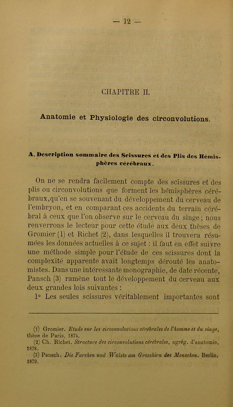 CHAPITRE IL Anatomie et Physiologie des circonvolutions. A. Description sommaire des Scissures et des Plis des Hémis- phères cérébraux. On ne se rendra facilement compte des scissures et des plis on circonvolutions que forment les hémisphères céré- braux, qu’en se souvenant du développement du cerveau de l’embryon, et en comparant ces accidents du terrain céré- bral à ceux que l’on observe sur le cerveau du singe ; nous renverrons le lecteur pour cette étude aux deux thèses de Gromier (1) et Richet (2), dans lesquelles il trouvera résu- mées les données actuelles à ce sujet : il faut en elfet suivre une méthode simple pour l’étude de ces scissures dont la complexité apparente avait longtemps dérouté les anato- mistes. Dans une intéressante monographie, de date récente, Pansch (3) ramène tout le développement du cerveau aux deux grandes lois suivantes : I® Les seules scissures véritablement importantes sont (ij Gromier. Htude sur les circonvolutions cérébrales de Vhomme et du singe, thèse de Paris, 1874. (2) Ch. Richet. Structure des circonvolutions cérébrales, agrég. d’anatomie, 1878. (3) Pansch. Die Furchen und Wulste am Grosshirn des Menschen. Berlin, 1879.