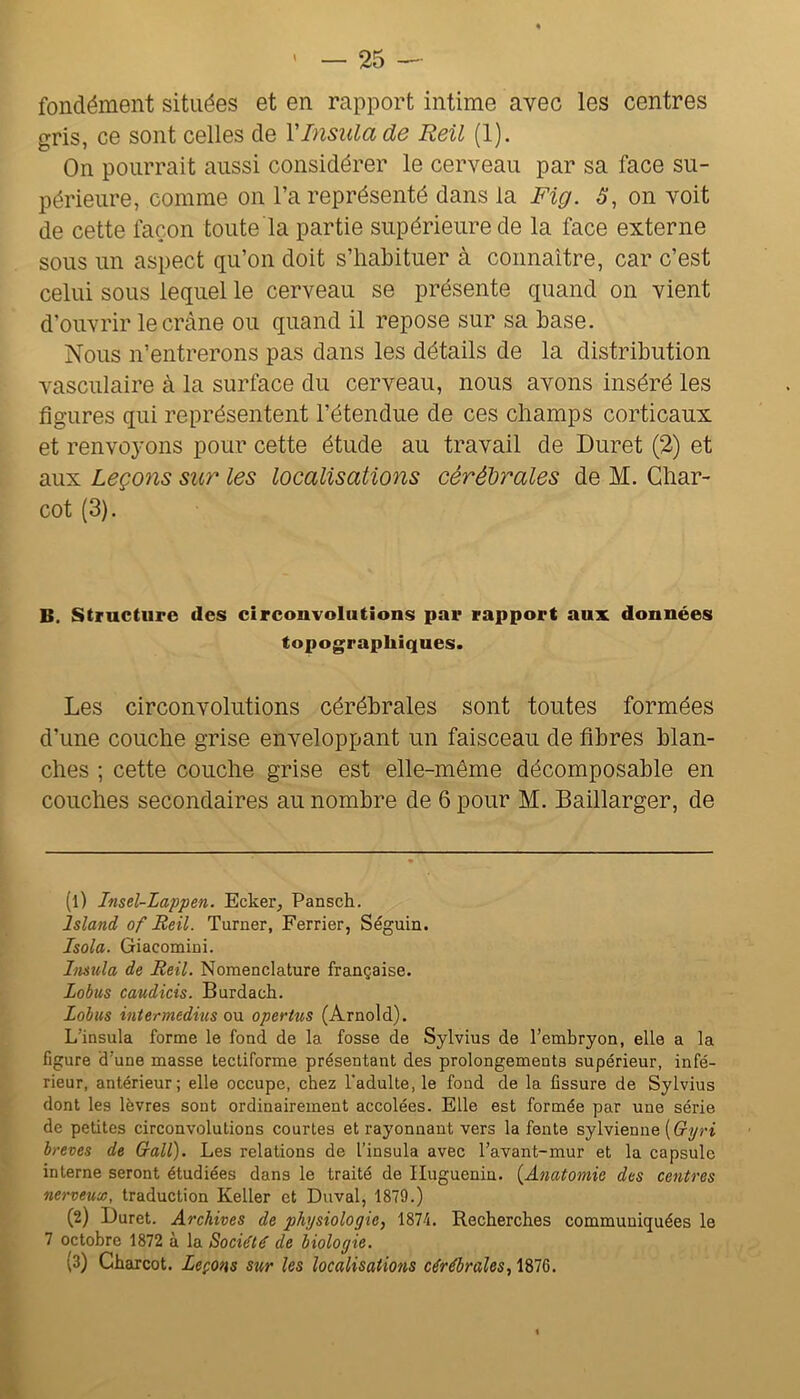 fondément situées et en rapport intime avec les centres gris, ce sont celles de VInsulade Reil (1). On pourrait aussi considérer le cerveau par sa face su- périeure, comme on l’a représenté dans la Fig. 5, on voit de cette façon toute la partie supérieure de la face externe sous un aspect qu’on doit s’habituer à connaître, car c’est celui sous lequel le cerveau se présente quand on vient d’ouvrir le crâne ou quand il repose sur sa base. Nous n’entrerons pas dans les détails de la distribution vasculaire à la surface du cerveau, nous avons inséré les figures qui représentent l’étendue de ces champs corticaux et renvoyons pour cette étude au travail de Duret (2) et aux Leçons sur les localisations cérébrales de M. Char- cot (3). B. Structure des circonvolutions par rapport aux données topographiques. Les circonvolutions cérébrales sont toutes formées d’une couche grise enveloppant un faisceau de fibres blan- ches ; cette couche grise est elle-même décomposable en couches secondaires au nombre de 6 pour M. Baillarger, de (1) Insel-Lappen. Ecker, Pansch. Island of Reil. Turner, Ferrier, Séguin. Isola. Giacomini. Insula de Reil. Nomenclature française. Lobus caudicis. Burdach. Lohus intermediîis ou opertus (Arnold). L’insula forme le fond de la fosse de Sylvius de l’embryon, elle a la figure d’une masse tectiforme présentant des prolongements supérieur, infé- rieur, antérieur; elle occupe, chez Tadulte, le fond de la fissure de Sylvius dont les lèvres sont ordinairement accolées. Elle est formée par une série de petites circonvolutions courtes et rayonnant vers la fente sylvienne [Gyri brèves de Gall). Les relations de l’insula avec l’avant-mur et la capsule interne seront étudiées dans le traité de Iluguenin. {Anatomie des centres nerveux, traduction Keller et Duval, 1879.) (2) Duret. Archives de physiologie, 1874. Recherches communiquées le 7 octobre 1872 à la Société de biologie. (3) Charcot. Leçons sur les localisations cérébrales, 1876.