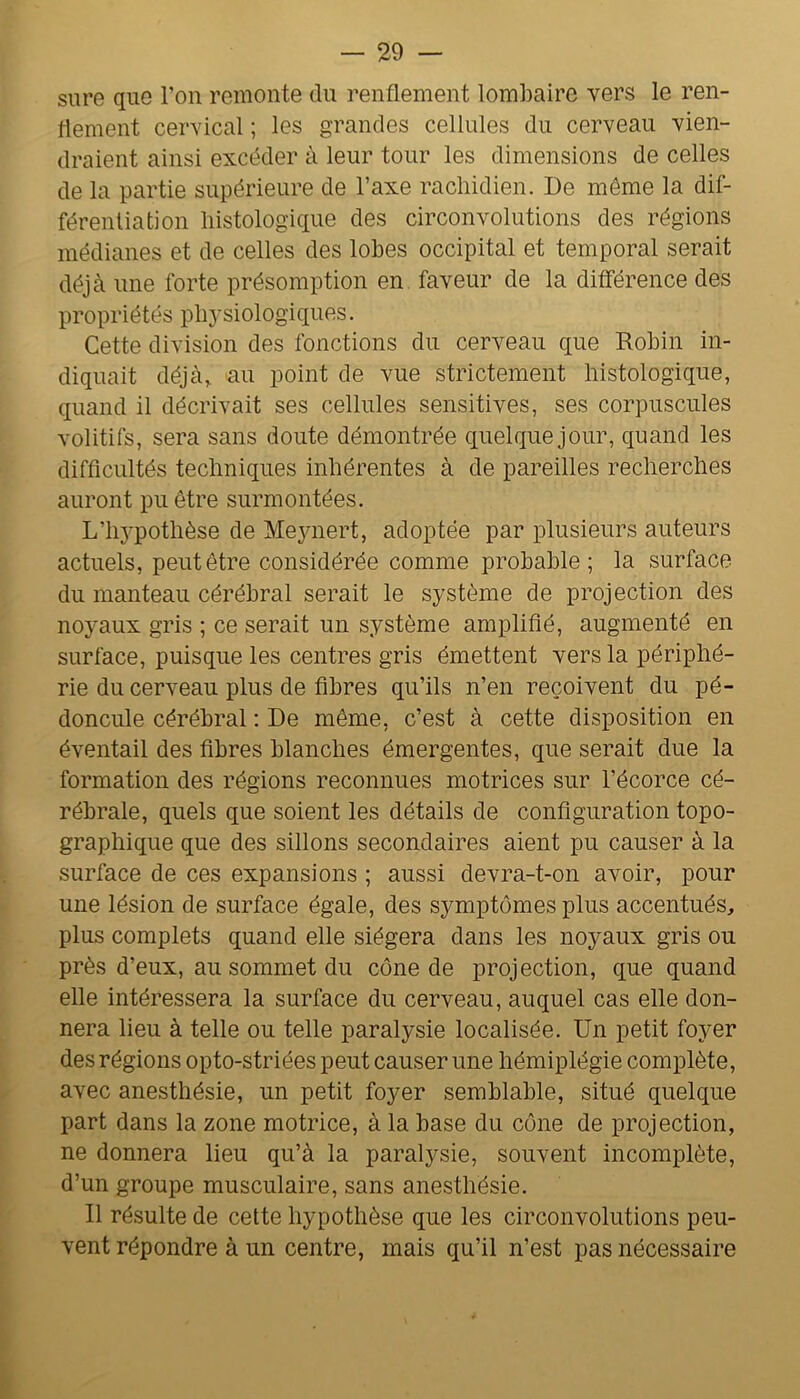 sure que l’on remonte du renflement lombaire vers le ren- flement cervical ; les grandes cellules du cerveau vien- draient ainsi excéder à leur tour les dimensions de celles de la partie supérieure de l’axe rachidien. De même la dif- férentiation histologique des circonvolutions des régions médianes et de celles des lobes occipital et temporal serait déjà une forte présomption en. faveur de la différence des propriétés pbj’siologiques. Cette division des fonctions du cerveau que Robin in- diquait déjà^ au point de vue strictement histologique, quand il décrivait ses cellules sensitives, ses corpuscules volitifs, sera sans doute démontrée quelque jour, quand les difficultés techniques inhérentes à de pareilles recherches auront pu être surmontées. L’hj-pothèse de Me3mert, adoptée par plusieurs auteurs actuels, peut être considérée comme probable; la surface du manteau cérébral serait le système de projection des noyaux gris ; ce serait un système amplifié, augmenté en surface, puisque les centres gris émettent vers la périphé- rie du cerveau plus de fibres qu’ils n’en reçoivent du pé- doncule cérébral ; De même, c’est à cette disposition en éventail des fibres blanches émergentes, que serait due la formation des régions reconnues motrices sur l’écorce cé- rébrale, quels que soient les détails de configuration topo- graphique que des sillons secondaires aient pu causer à la surface de ces expansions ; aussi devra-t-on avoir, pour une lésion de surface égale, des symptômes plus accentués, plus complets quand elle siégera dans les noyaux gris ou près d’eux, au sommet du cône de projection, que quand elle intéressera la surface du cerveau, auquel cas elle don- nera lieu à telle ou telle paralysie localisée. Un petit foyer des régions opto-striées peut causer une hémiplégie complète, avec anesthésie, un petit foyer semblable, situé quelque part dans la zone motrice, à la base du cône de projection, ne donnera lieu qu’à la paralysie, souvent incomplète, d’un groupe musculaire, sans anesthésie. Il résulte de cette hypothèse que les circonvolutions peu- vent répondre à un centre, mais qu’il n’est pas nécessaire