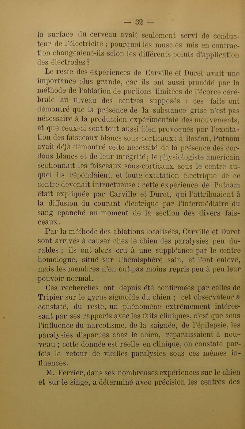 la surface du cerveau avait seulement servi de conduc- teur de l’électricité ; pourquoi les muscles mis en contrac- tion cliangeaient-ils selon les différents points d’application des électrodes? Le reste des expériences de Carville et Duret avait une importance plus grande, car ils ont aussi procédé par la méthode de l’ablation de portions limitées de l’écorce céré- brale au niveau des centres supposés : ces faits ont démontré que la présence de la substance grise n’est pas nécessaire à la production expérimentale des mouvements, et que ceux-ci sont tout aussi bien provoqués par l’excita- tion des faisceaux blancs sous-corticaux; à Boston, Putnam avait déjà démontré cette nécessité de la jjrésence des cor- dons blancs et de leur intégrité ; le physiologiste américain sectionnait les faisceaux sous-corticaux sous le centre au- quel ils répondaient, et toute excitation électrique de ce centre devenait infructueuse : cette expérience de Putnam était expliquée par Carville et Duret, qui l’attribuaient à la diffusion du courant électrique par l’intermédiaire du sang épanché au moment de la section des divers fais- ceaux. Par la méthode des ablations localisées, Carville et Duret sont arrivés à causer chez le chien des paralysies peu du- rables ; ils ont alors cru à une suppléance par le centre homologue, situé 'sur l’hémisphère sain, et l’ont enlevé, mais les membres n’en ont pas moins repris peu à peu leur pouvoir normal. Ces recherches ont depuis été confirmées par celles de Tripier sur le gyrus sigmoïde du chien ; cet observateur a constaté, du reste, un phénomène extrêmement intéres- sant par ses rapports avec les faits cliniques, c’est que sous l’influence du narcotisme, de la saignée, de l’épilepsie, les paralysies disparues chez le chien, reparaissaient à nou- veau ; cette donnée est réelle en clinique, on constate par- fois le retour de vieilles paralysies sous ces mômes in- fluences. M. Ferrier, dans ses nombreuses expériences sur le chien et sur le singe, a déterminé avec précision les centres des