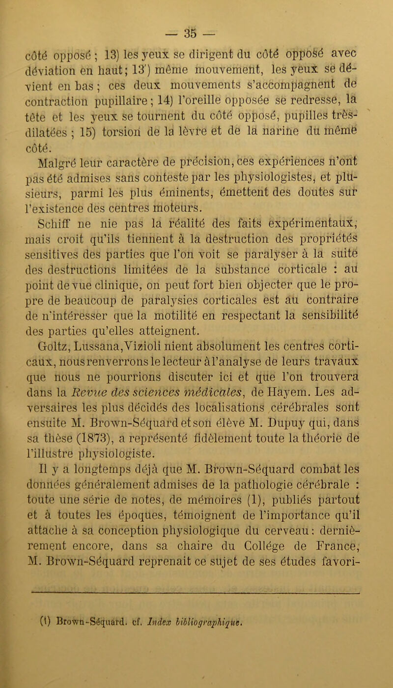 côté opposé ; 13) les yeux se dirigent du côté opposé avec déviation en haut; 13') môme mouvement, les yeux se dé- vient en has ; ces deux mouvements s’accompagnent de contraction pupillaire ; 14) l’oreille opposée se redresse, la tôte et les yeux se tournent du côté opposé, pupilles très- dilatées ; 15) torsion de la lèvre et de la narine du même côté. Malgré leur caractère de précision, ces expériences n’ont pas été admises sans conteste par les physiologistes, et plu- sieurs, parmi les plus éminents, émettent des doutes sur l’existence des centres moteurs. SchifF ne nie pas la réalité des faits expérimentaux, mais croit qu’ils tiennent à la destruction des propriétés sensitives des parties que l’on voit se paralyser à la suite des destructions limitées de la substance corticale : au point de vue clinique, on peut fort bien objecter que le pro- pre de beaucoup de paralysies corticales èst au contraire de n'intéresser que la motilité en respectant la sensibilité des parties qu’elles atteignent. Goltz, Lussana,Vizioli nient absolument les centres corti- caux, nous renverrons le lecteur àl’analyse de leurs travaux que nous ne pourrions discuter ici et que l’on trouvera dans la Revue des sciences médicales, de Hayem. Les ad- versaires les plus décidés des localisations cérébrales sont ensuite M. Brown-Séqiiardetson élève M. Dupuy qui, dans sa thèse (1873), a représenté fidèlement toute la théorie de l’illustre physiologiste. Il y a longtemps déjà que M. Brown-Séquard combat les données généralement admises de la pathologie cérébrale : toute une série de notes, de mémoires (1), publiés partout et à toutes les époques, témoignent de l’importance qu’il attache à sa conception physiologique du cerveau : derniè- rement encore, dans sa chaire du Collège de France, M. Brown-Séquard reprenait ce sujet de ses études favori- (t) Brown-Séquard. cf. Index bibliographique.