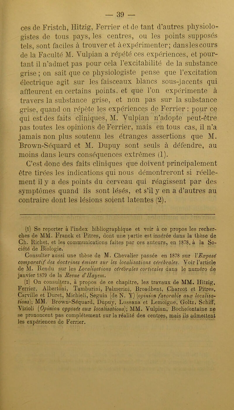 ces de Fristch, Hitzig, Ferrier et de tant d’antres physiolo- gistes de tons pays, les centres, on les points supposés tels, sont faciles à trouver et à expérimenter; dansles cours de la Faculté M. Vnlpian a répété ces expériences, et pour- tant il n’admet pas pour cela l’excitabilité de la substance grise ; on sait que ce physiologiste pense que l’excitation électrique agit snr les faisceaux blancs sons-jacents qui affleurent en certains points, et que l’on expérimente à travers la substance grise, et non pas snr la substance grise, quand on répète les expériences de Ferrier : ponr ce qui est des faits cliniques, M. Vnlpian n’adopte peut-être pas tontes les opinions de Ferrier, mais en tons cas, il n’a jamais non pins sontenn les étranges assertions qne M. Brown-Séqnard et M. Dnpny sont senls à défendre, an moins dans lenrs conséquences extrêmes (1). C’est donc des faits cliniques qne doivent principalement être tirées les indications qni nous démontreront si réelle- ment il y a des points du cerveau qni réagissent par des symptômes quand ils sont lésés, et s’il y en a d’autres au contraire dont les lésions soient latentes (2). (1) Se reporter à l’index bibliographique et voir à ce propos les recher- ches de MM. Franck et Pitres, dont une partie est insérée dans la thèse de Ch. Richet, et les communications faites par ces auteurs, en 1878, à la So- ciété de Biologie. Consulter aussi une thèse de M. Chevalier passée en 1878 sur VExposé comparatif des doctrines émises sur les localisations cérébrales. Voir l’article de M. Rendu sur les Localisations cérébrales corticales dans le numéro de janvier 1879 de la Revue d'Hayetn. (2) On consultera, à propos de ce chapitre, les travaux de MM. Hitzig, Ferrier, Albertoni, Tamhurini, Palmerini, Broadbent, Charcot et Pitres, Carville et Duret, Michieli, Seguin (de N. Y) {opinion favorable aux localisa^ tiens)-, MM. Brown-Séquard, Dupuy, Lussana et Lemoigne, Goltz, Schiff, Vizioli {Opinion opposée aux localisations]-, MM. Vulpian, Bochel'ontaine ne se prononcent pas complètement sur la réahté des centres, mais ils admettent les expériences de Ferrier,