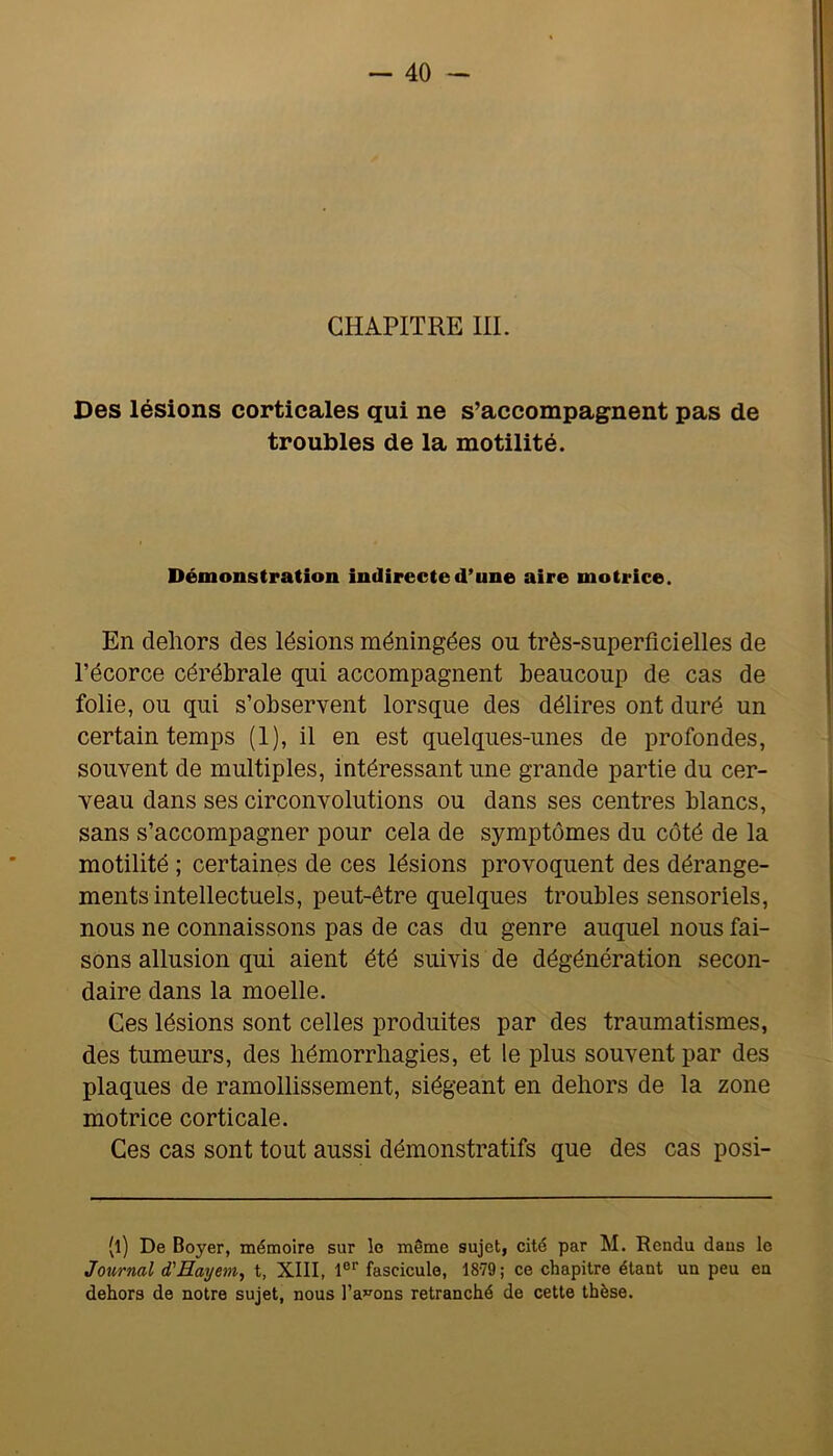 CHAPITRE III. Des lésions corticales qui ne s’accompagnent pas de troubles de la motilité. Démonstration indirecte d’une aire motrice. En dehors des lésions méningées ou très-superficielles de l’écorce cérébrale qui accompagnent beaucoup de cas de folie, ou qui s’observent lorsque des délires ont duré un certain temps (1), il en est quelques-unes de profondes, souvent de multiples, intéressant une grande partie du cer- veau dans ses circonvolutions ou dans ses centres blancs, sans s’accompagner pour cela de symptômes du côté de la motilité ; certaines de ces lésions provoquent des dérange- ments intellectuels, peut-être quelques troubles sensoriels, nous ne connaissons pas de cas du genre auquel nous fai- sons allusion qui aient été suivis de dégénération secon- daire dans la moelle. Ges lésions sont celles produites par des traumatismes, des tumeurs, des hémorrhagies, et le plus souvent par des plaques de ramollissement, siégeant en dehors de la zone motrice corticale. Ges cas sont tout aussi démonstratifs que des cas posi- (l) De Boyer, mémoire sur le même sujet, cité par M. Rendu dans le Journal d'Hayem, t, XIII, 1®'’ fascicule, 1879; ce chapitre étant un peu en dehors de notre sujet, nous l’a»^ons retranché de cette thèse.