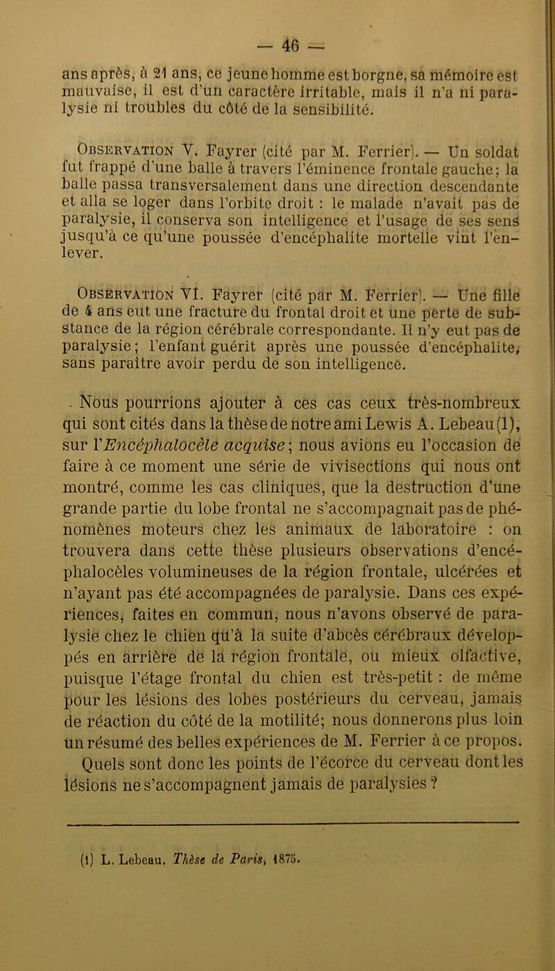 ans après, à 21 ans, ce jeune homme est borgne, sa mémoire est mauvaise, il est d’un caractère irritable, mais il n’a ni para- lysie ni troubles du côté de la sensibilité. Observation V. Fayrer (cité par M. Ferrier). — Un soldat fut frappé d’une balle à travers l’éminence frontale gauche; la balle passa transversalement dans une direction descendante et alla se loger dans l’orbite droit : le malade n’avait pas de paralysie, il conserva son intelligence et l’usage de ses sens jusqu’à ce qu’une poussée d’encéphalite mortelle vint l’en- lever. Observation Vl. Fayrer (cité par M. Ferrier). — Üne fille de 4 ans eut une fracture du frontal droit et une perte de sub- stance de la région cérébrale correspondante. Il n’y eut pas de paralysie ; l’enfant guérit après une poussée d’encéphalite, sans paraître avoir perdu de sou intelligence. . Nous pourrions ajouter à ces cas ceux très-nombreux qui sont cités dans la thèse de notre ami Lewis A. Lebeau (1), sur YEncéphalocèle acquise ; nous avions eu l’occasion de faire à ce moment une série de vivisections qui nous ont montré, comme les cas cliniques, que la destruction d’une grande partie du lobe frontal ne s’accompagnait pas de phé- nomènes moteurs chez les animaux de laboratoire : on trouvera dans cette thèse plusieurs observations d’encé- phalocèles volumineuses de la région frontale, ulcérées et n’ayant pas été accompagnées de paralysie. Dans ces expé- riences, faites en commun; nous n’avons observé de para- lysie chez le chien qu’à la suite d’abcès cérébraux dévelop- pés en arrière de la région frontale, ou mieux olfactive, puisque l’étage frontal du chien est très-petit : de même pour les lésions des lobes postérieurs du cerveau, jamais de réaction du côté de la motilité; nous donnerons plus loin Un résumé des belles expériences de M. Ferrier à ce propos. Quels sont donc les points de l’écorce du cerveau dont les lésions ne s’accompagnent jamais de paralysies? (l) L. Lebeau. Thèse de Paris, 1875.