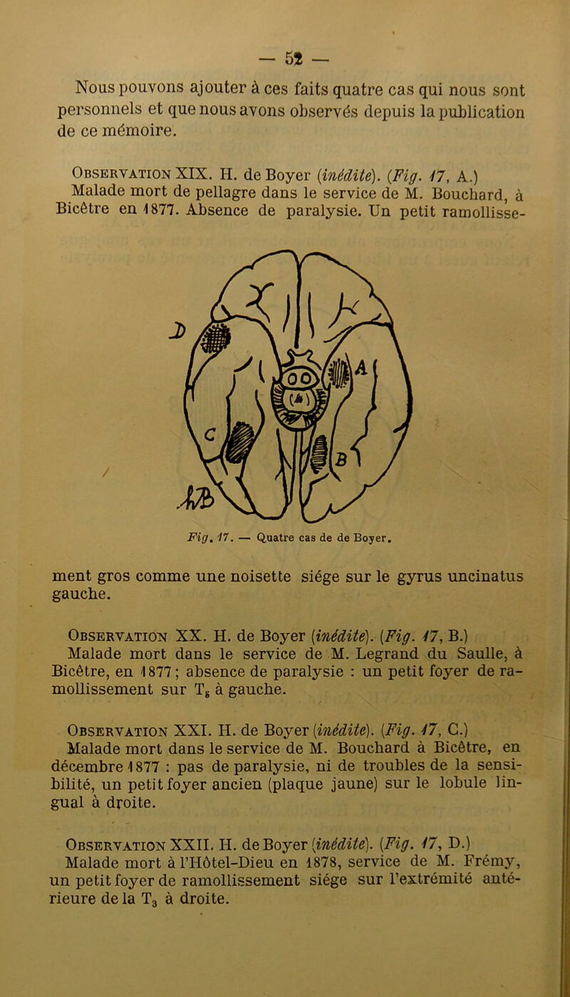 - 5î — Nous pouvons ajouter à ces faits quatre cas qui nous sont personnels et que nous avons observés depuis la publication de ce mémoire. Observation XIX. H. de Boyer {inédite). {Fig. il, A.) Malade mort de pellagre dans le service de M. Bouchard, à Bicêtre en 1877. Absence de paralysie. Un petit ramollisse- Fig. 17. — Quatre cas de de Boyer. ment gros comme une noisette siège sur le gyrus uncinatus gauche. Observation XX. H. de Boyer {inédite). [Fig. 47, B.) Malade mort dans le service de M. Legrand du Saulle, à Bicêtre, en 1877 ; absence de paralysie : un petit foyer de ra- mollissement sur Tg à gauche. Observation XXL H. de Boyer [inédite). [Fig. 47, G.) Malade mort dans le service de M. Bouchard à Bicêtre, en décembre 1877 ; pas de paralysie, ni de troubles de la sensi- bilité, un petit foyer ancien (plaque jaune) sur le lobule lin- gual à droite. Observation XXII. H. [inédite). [Fig. 47, D.) Malade mort à l’Hôtel-Dieu en 1878, service de M. Frémy, un petit foyer de ramollissement siège sur l’extrémité anté- rieure de la Tg à droite.