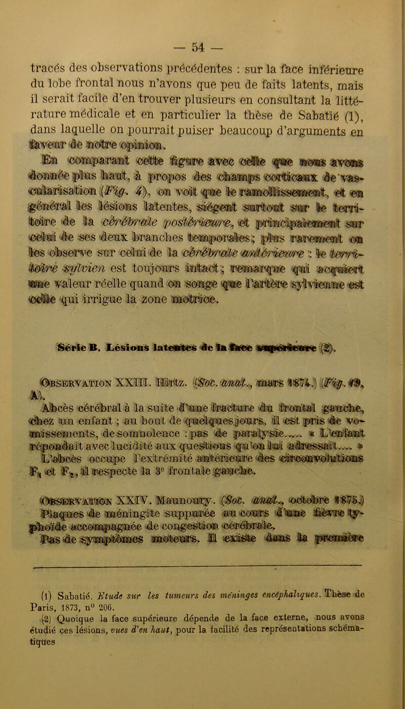 tracés des observations précédentes : sur la face inférieure du lobe frontal nous n’avons que peu de faits latents, mais il serait facile d’en trouver plusieurs en consultant la litté- rature médicale et en particulier la thèse de Sabatié (1), dans laquelle on pourrait puiser beaucoup d’arguments en ifevêaar 4 e ®CKtre 'opdüâow. ün 'oomparswat «eitllîe avec ftæ wma 4on®ée plus Iraut, 4 propos 4es <ooaitjiï»iax. 4e vas- «uladisaitaon 4}^ on voiitt <fae le raimollliissesafteffitt, ei en ^ënérM les lésons latentes, ^«égenît surtout sur le tem- ^olre 4e la cérélxrùile fpoùèri&m^,, et jprindpaiie*fte#it sur 'Oèluii 4e ses ‘deux fcranelles leiBnporalesï jplus rareniefnt on les obser^'e sur eduide la 'oëpjë\mdhe màjên-^ertim : le Mire eylvien est toujours lîntadt;; rettnarique ‘-ful aoçuteït w»e valeur réelle quand où songe (que l'Aintère sj^^iïenùe -e^ odle ‘qui irrigue la zone 'ïn^ioe. ISérie B. Lésions latentes Âe ta tSvee tntpétÀenne (^. ^dssERVArioN XXIII. Mirtz. (/S'oc. UDEars Xbcès cérébral à la suite 4%se fra<à)ure 4u iÊroutal <dbez un enfant ; au bou t de quelques, jours, H ‘OSt pris 4e vo- ftfiiss^ents, desQtnnolence : pas die paraf^'sle « L’eaftgjyatt répofièait avec lucidité aux que^tAousiqù Nominal 'atoessaât...,, * ïy’atooès occupe l’extrémité antérieure des letroonvélutioïts «I Il respecte la 8® frontale gsaudtoe. \0»s®RVAîp*0N XXIV. Maunoury. (Soù. oo'feobre Plaques 4e îméningite supputé au cours diame sÊèvre Hy- pbOide acconapaguée de congeStâo®. (Cérébrale. Pas 4e sy^inptôa&es naoteurs. M dans la püieoMèPe (1) Sabatié. 'Etude sur les tumeurs des méninges encéphaliques. Thèse de Paris, 1873, n° 206. (2) Quoique la face supérieure dépende de la face externe, nous avons étudié ces lésions, vues d'en haut, pour la facilité des représentations schéma- tiques