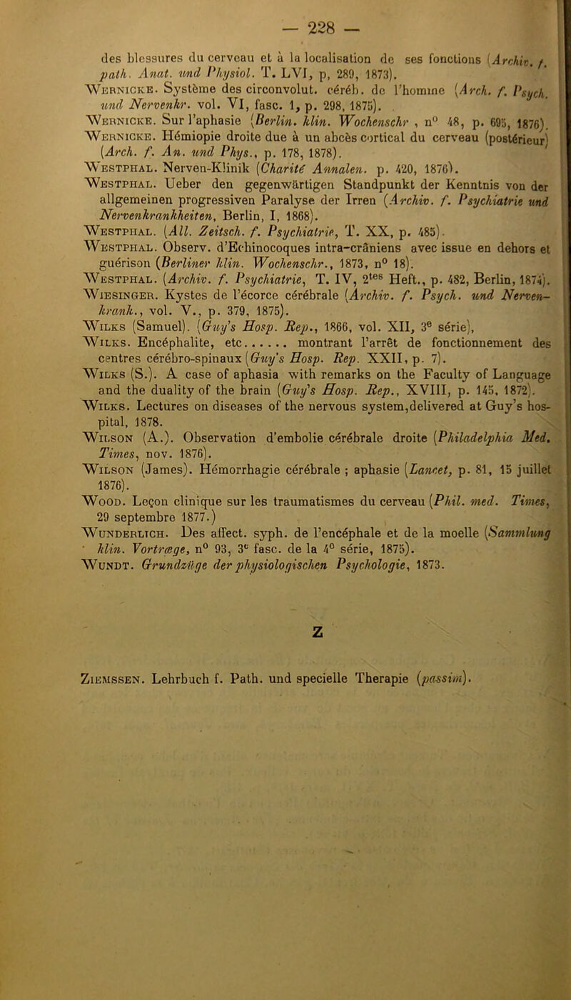 des blessures du cerveau et à la localisation de ses fonctions {Archit. /. patli' Allât, und l'hysiol. T. LVI, p, 289, 1873). Wernicke. Système des circonvolut. céréh. de l’homme [Arch. f. Vsych. und Nervenkr. vol. Vl, fasc. 1, p. 298, 1875). Wernicke. Sur l’aphasie [Berlin, klin. Wochenschr , n° 48, p. 695, 1876). Wernicke. Hémiopie droite due à un abcès cortical du cerveau (postérieur) [Arch. f. An. %ind Phys., p. 178, 1878). Westphal. Nerven-Künik [Charité Annalen. p. 420, 18761. Westphal. Ueber den gegenwhrtigen Standpunkt der Kenntnis von der allgemeinen progressiven Paralyse der Irren {Archiv. f. Psychiatrie und Nervenkrankheiten, Berlin, I, 1868). Westphal. [AU. Zeitsch. f. Psychiatrie, ï. XX, p. 485). Westphal. Observ. d’Echinocoques intra-crâniens avec issue en dehors et guérison {Berliner klin. Wochenschr., 1873, n° 18). Westphal. [Archiv. f. Psychiatrie, T. IV, 2*®® Heft., p. 482, Berlin, 1874). WiESiNGER. Kystes de l’écorce cérébrale [Archiv. f. Psych. und Nerven- krank., vol. V., p. 379, 1875). WiLKS (Samuel). [Guy’s Hosp. Rep., 1866, vol. XII, 3® série), WiLKS. Encéphalite, etc montrant l’arrêt de fonctionnement des centres cérébro-spinaux (G^wy’s Rep. XXII, p. 7). WiLKS (S.). A case of aphasia with remarks on the Faculty of Language and the duality of the brain [Quy's Hosp. Rep., XVIII, p. 145, 1872). WiLKS. Lectures on diseases of the nervous syslem,delivered at Guy’s hos- pital, 1878. Wilson (A.). Observation d’embolie cérébrale droite [Philadelphia Med, Times, nov. 1876). Wilson (James). Hémorrhagie cérébrale ; aphasie [Lancet, p. 81, 15 juillet 1876). WoOD. Leçon clinique sur les traumatismes du cerveau [Phil. med. Times, 29 septembre 1877.) W’^UNDERLiCH. Des affcct. syph. de l’encéphale et de la moelle [Sammlung klin. Vortrçege, n® 93, 3''' fasc. de la 4° série, 1875). WuNDT. Grundzilge derphysiologischen Psychologie, 1873. Z ZiEMSSEN. Lehrbuch f. Path. und specielle Thérapie [passiui).