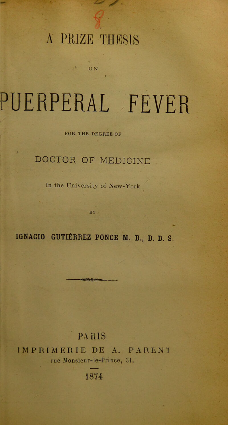 A PRIZE TI-IRSIS ON i PUERPERAL FEVER FOR THE DEGREE OF DOCTOR OF MEDICINE In the University of New-York IGNACIO GUTIERREZ PONCE M. D., D. D. S. PARIS IMPRIMERIE DE A. PARENT rue Monsieur-le-Prince, 31. 1874