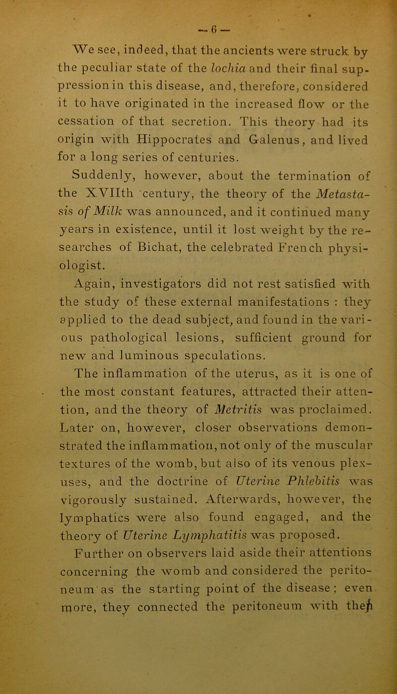 -6 — We see, indeed, that the ancients were struck by the peculiar state of the lochia and their final sup- pression in this disease, and, therefore, considered it to have originated in the increased flow or the cessation of that secretion. This theory had its origin with Hippocrates and Galenus, and lived for a long series of centuries. Suddenly, however, about the termination of the XVIIth 'century, the theory of the Metasta- sis of Milk was announced, and it continued many years in existence, until it lost weight by the re- searches of Bichat, the celebrated French physi- ologist. Again, investigators did not rest satisfied with the study of these external manifestations : they applied to the dead subject, and found in the vari- ous pathological lesions, sufficient ground for new and luminous speculations. The inflammation of the uterus, as it is one of the most constant features, attracted their atten- tion, and the theory of Metritis was proclaimed. Later on, however, closer observations demon- strated the inflammation, not only of the muscular textures of the womb, but also of its venous plex- uses, and the doctrine of Uterine Phlebitis was vigorously sustained. Afterwards, however, the lymphatics were also found engaged, and the theory of Uterine Ly?nphatitis proposed. Further on observers laid aside their attentions concerning the womb and considered the perito- neum as the starting point of the disease ; even, more, they connected the peritoneum with the/i