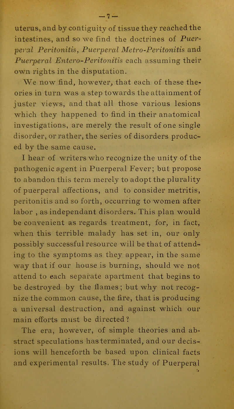 uterus, and by contiguity of tissue they reached the intestines, and so we find the doctrines of Puer- peral Peritonitis, Puerperal Metro-Peritonitis and Puerperal Entero-Peritonitis each assuming their own rights in the disputation. We now find, however, that each of these the- ories in turn was a step towards the attainment of juster views, and that all those various lesions which they happened to find in their anatomical investigations, are merely the result of one single disorder, or rather, the series of disorders produc- ed by the same cause. I hear of writers who recognize the unity of the pathogenic agent in Puerperal Fever; but propose to abandon this term merely to adopt the plurality of puerperal affections, and to consider metritis, peritonitis and so forth, occurring to women after labor , as independant disorders. This plan would be convenient as regards treatment, for, in fact, when this terrible malady has set in, our only possibly successful resource will be that of attend- ing to the symptoms as they appear, in the same way that if our house is burning, should we not attend to each separate apartment that begins to be destroyed by the flames; but why not recog- nize the common cause, the fire, that is producing a universal destruction, and against which our main efforts must be directed? The era, however, of simple theories and ab- stract speculations has terminated, and our decis- ions will henceforth be based upon clinical facts and experimental results. The study of Puerperal