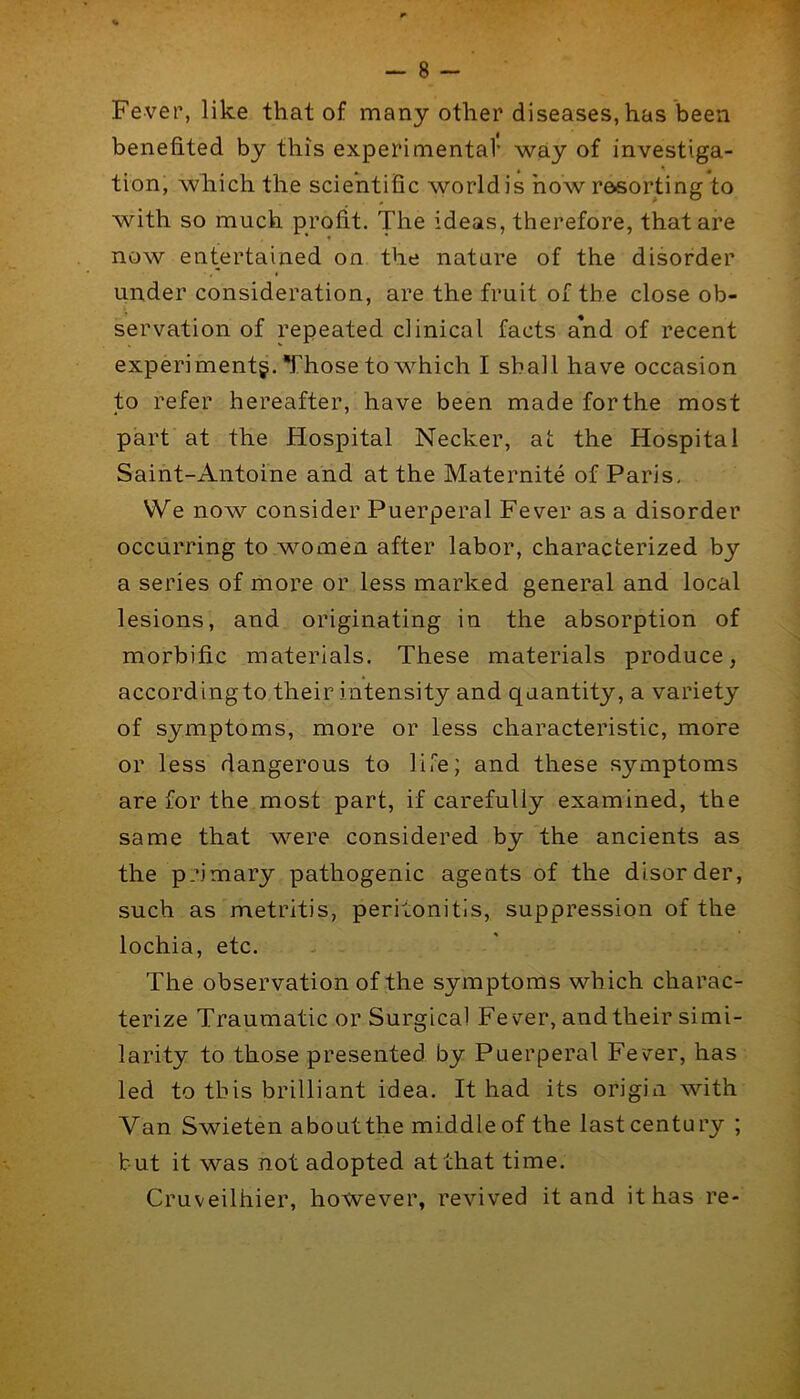 Fever, like that of many other diseases, has been benefited by this experimental* way of investiga- tion, which the scientific world is how resorting to with so much profit. The ideas, therefore, that are now entertained on the nature of the disorder under consideration, are the fruit of the close ob- servation of repeated clinical facts a’nd of recent experiment^. Those to which I shall have occasion to refer hereafter, have been made for the most part at the Hospital Necker, at the Hospital Saint-Antoine and at the Maternite of Paris, We now consider Puerperal Fever as a disorder occurring to women after labor, characterized by a series of mor*e or less marked general and local lesions, and originating in the absorption of morbific materials. These materials produce, accordingto their intensity and quantity, a variety of symptoms, more or less characteristic, more or less dangerous to life; and these symptoms are for the most part, if carefully examined, the same that were considered by the ancients as the primary pathogenic agents of the disorder, such as metritis, peritonitis, suppression of the lochia, etc. The observation of the symptoms which charac- terize Traumatic or Surgical Fever, and their simi- larity to those presented by Puerperal Fever, has led to this brilliant idea. It had its origin with Van Swieten aboutthe middle of the last century ; but it was not adopted at that time. Cruveilhier, however, revived it and it has re-