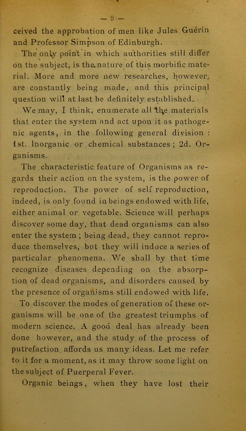 ceived the approbation of men like Jules Guerin and Professor Simpson of Edinburgh. The only point in which authorities still differ on the subject, is the.naUire_of this morbific mate- rial. More and more new researches, however;, are constantly being made, and this principal question will at last be definitely established. We may, I think, enumerate all tl^e materials that enter the system and act upon it as pathoge- nic agents, in the following general division : 1st. Inorganic or chemical substances; 2d. Or- ganisms. The characteristic feature of Organisms as re- gards their action on the system, is the power of reproduction. The power of self reproduction, indeed, is only found in beings endowed with life, either animal or vegetable. Science will perhaps discover some day, that dead organisms can also enter the system ; being dead, they cannot repro- duce themselves, but they will induce a series of particular phenomena. We shall by that time recognize diseases depending on the absorp- tion of dead organisms, and disorders caused by the presence of organisms still endowed with life. To discover the modes of generation of these or- ganisms will be one of the greatest triumphs of modern science. A good deal has already been done however, and the study of the process of putrefaction affords us many ideas. Let me refer to it for a moment, as it may throw some light on the subject of Puerperal Fever. Organic beings, when they have lost their