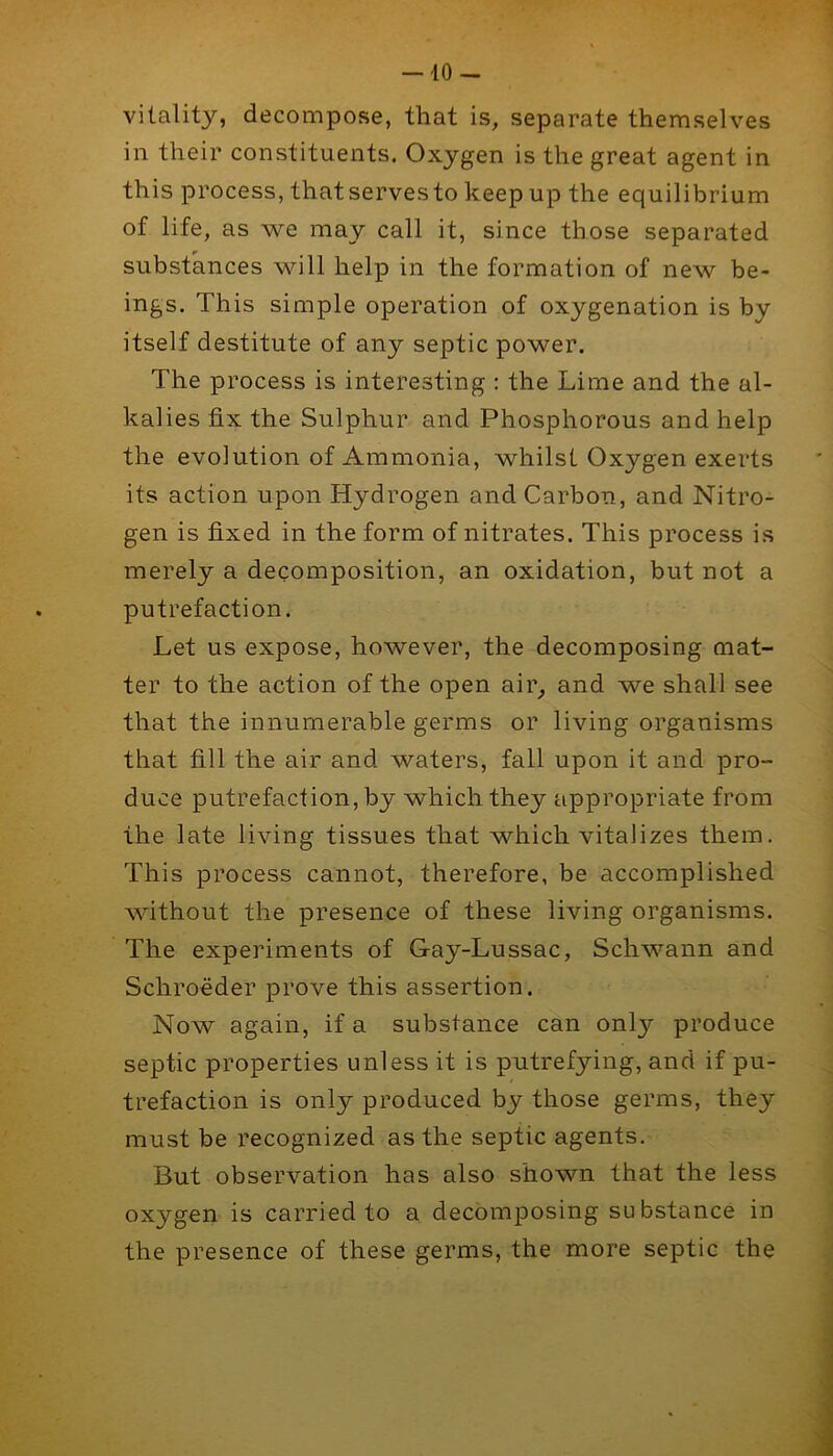 — 10- vitality, decompose, that is, separate themselves in their constituents. Oxygen is the great agent in this process, thatservesto keep up the equilibrium of life, as we may call it, since those separated substances will help in the formation of new be- ings. This simple operation of oxygenation is by itself destitute of any septic power. The process is interesting : the Lime and the al- kalies fix the Sulphur and Phosphorous and help the evolution of Ammonia, whilst Oxygen exerts its action upon Hydrogen and Carbon, and Nitro- gen is fixed in the form of nitrates. This process is merely a decomposition, an oxidation, but not a putrefaction. Let us expose, however, the decomposing mat- ter to the action of the open air^ and we shall see that the innumerable germs or living organisms that fill the air and waters, fall upon it and pro- duce putrefaction, by which they appropriate from the late living tissues that which vitalizes them. This process cannot, therefore, be accomplished without the presence of these living organisms. The experiments of Gay-Lussac, Schwann and Schroeder prove this assertion. Now again, if a substance can only produce septic properties unless it is putrefying, and if pu- trefaction is only produced by those germs, they must be recognized as the septic agents. But observation has also shown that the less oxygen is carried to a decomposing su bstance in the presence of these germs, the more septic the