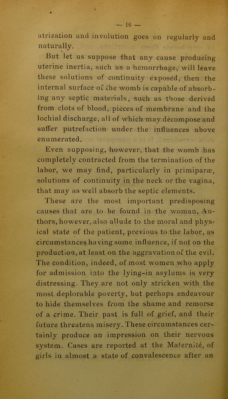 atrization and involution goes on regularly and naturally. But let us suppose that any cause producing uterine inertia, such as a hemorrhage, will leave these solutions of continuity exposed, then the internal surface of the womb is capable of absorb- ing any septic materials, such as those derived from clots of blood, pieces of membrane and the lochial discharge, all of which may decompose and suffer putrefaction under the influences above enumerated. Even supposing, however, that the ’womb has completely contracted from the termination of the labor, we may find, particularly in primiparae, solutions of continuity in the neck or the vagina, that may as well absorb the septic elements. These are the most important predisposing causes that are to be found in the woman. Au- thors, however, also allude to the moral and phys- ical state of the patient, previous to the labor, as circumstances having some influence, if noton the production,at least on the aggravation of the evil. The condition, indeed, of most women who apply for admission into the lying-in asylums is very distressing. They are not only stricken with the most deplorable poverty, but perhaps endeavour to hide themselves from the shame and remorse of a crime. Their past is full of grief, and their future threatens misery. These circumstances cer- tainly produce an impression on their nervous system. Cases are reported at the Maternite, of girls in almost a state of convalescence after an