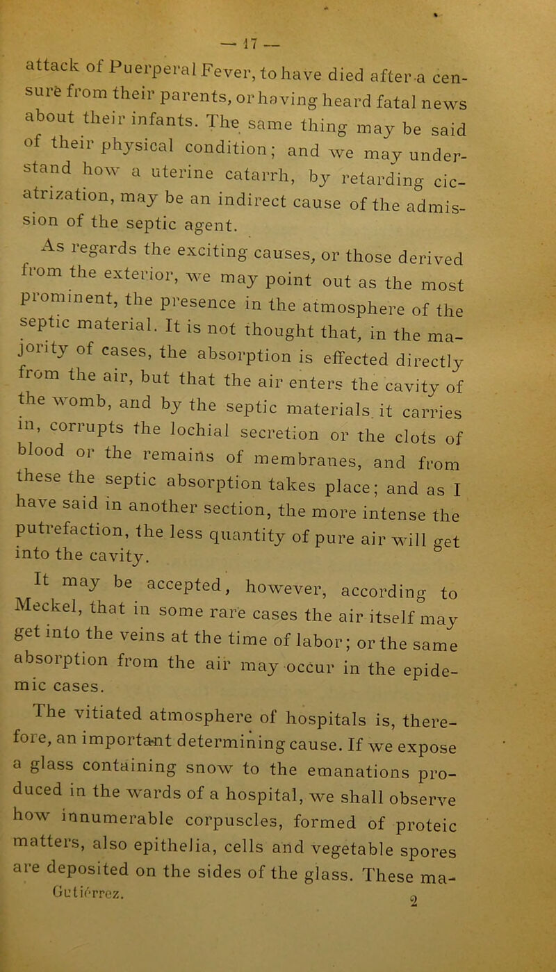 attack of Puerperal Fever, to have died after-a cen- sure from their parents, or having heard fatal news about their infants. The same thing may be said of then-physical condition; and we may under- stand how a uterine catarrh, by retard'ing cic- atrization, may be an indirect cause of the admis- sion of tfi6 septic agent. As regards the exciting causes, or those derived from the exterior, we may point out as the most prominent, the presence in the atmosphere of the septic material. It is not thought that, in the ma- jority of cases, the absorption is effected directly from the air, but that the air enters the cavity of fte womb, and by the septic materials, it carries in, corrupts the lochial secretion or the clots of blood or the remains of membranes, and from these the septic absorption takes place; and as I have said m another section, the more intense the putrefaction, the less quantity of pure air will get into the cavity. It may be accepted, however, according to Meckel, that in some rare cases the air itself may get into the veins at the time of labor; or the same absorption from the air may occur in the epide- mic cases. The vitiated atmosphere of hospitals is, there- fore, an important determining cause. If we expose a glass containing snow to the emanations pro- duced in the wards of a hospital, we shall observe how innumerable corpuscles, formed of proteic matters, also epithelia, cells and vegetable spores are deposited on the sides of the glass. These ma- OutifTrez.