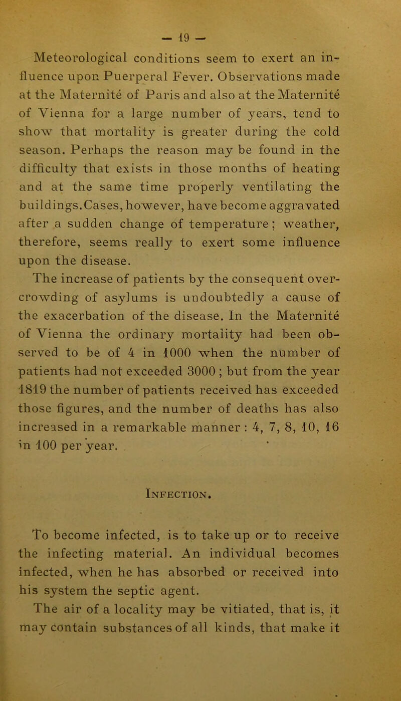 Meteorological conditions seem to exert an in- fluence upon Puerperal Fever. Observations made at the Maternite of Paris and also at the Maternite of Vienna for a large number of years, tend to show that mortality is greater during the cold season. Perhaps the reason may be found in the difficulty that exists in those months of heating and at the same time properly ventilating the buildings.Cases, however, have become aggravated after a sudden change of temperature; weather, therefore, seems really to exert some influence upon the disease. The increase of patients by the consequent over- crowding of asylums is undoubtedly a cause of the exacerbation of the disease. In the Maternite of Vienna the ordinary mortality had been ob- served to be of 4 in 1000 when the number of patients had not exceeded 3000 ; but from the year 1819 the number of patients received has exceeded those figures, and the number of deaths has also increased in a remarkable manner : 4, 7, 8, 10, 16 in 100 per year. Infection, To become infected, is to take up or to receive the infecting material. An individual becomes infected, when he has absorbed or received into his system the septic agent. The air of a locality may be vitiated, that is, it may contain substances of all kinds, that make it