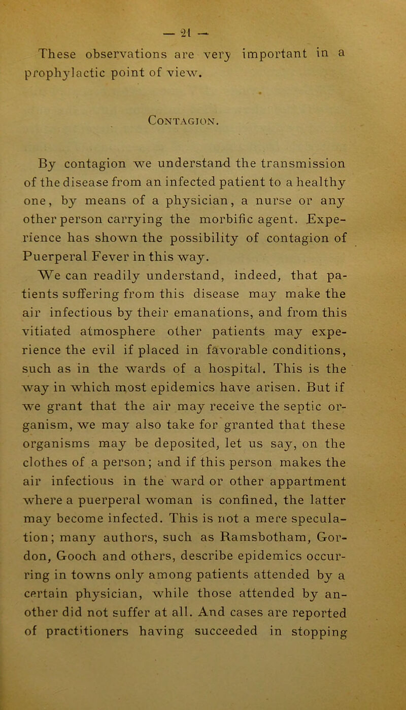 — ^21 — These observations are very important in a propli3'lactic point of view. Contagion. By contagion we understand the transmission of the disease from an infected patient to a healthy one, by means of a physician, a nurse or any other person carrying the morbific agent. Expe- rience has shown the possibility of contagion of Puerperal Fever in this way. We can readily understand, indeed, that pa- tients suffering from this disease may make the air infectious by their emanations, and from this vitiated atmosphere other patients may expe- rience the evil if placed in favorable conditions, such as in the wards of a hospital. This is the way in which most epidemics have arisen. But if we grant that the air may receive the septic or- ganism, we may also take for granted that these organisms may be deposited, let us say, on the clothes of a person; and if this person makes the air infectious in the ward or other appartment where a puerperal woman is confined, the latter may become infected. This is not a mere specula- tion; many authors, such as Ramsbotham, Gor- don, Gooch and others, describe epidemics occur- ring in towns only among patients attended by a certain physician, while those attended by an- other did not suffer at all. And cases are reported of practitioners having succeeded in stopping