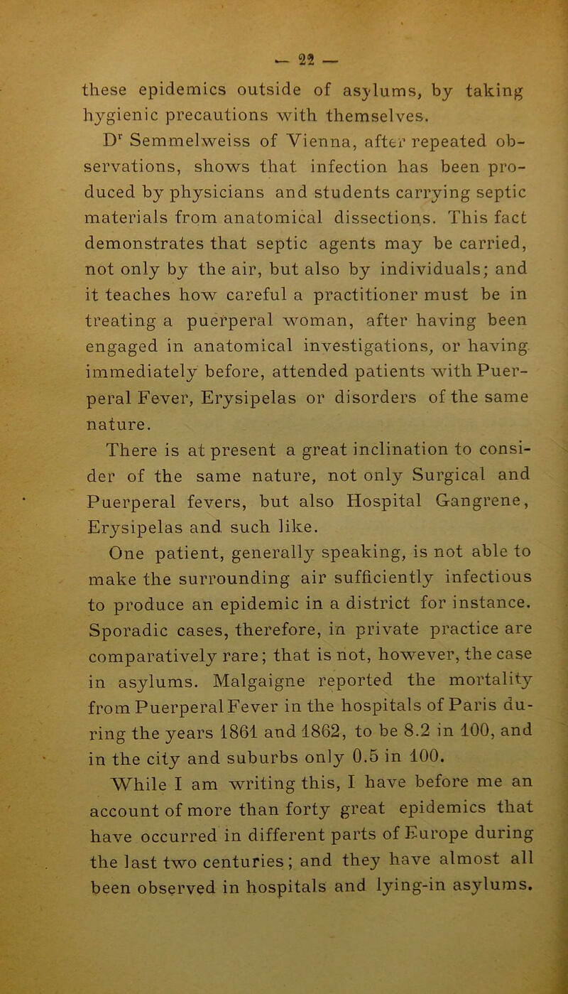 these epidemics outside of asjdums, by taking hygienic precautions with themselves. D*' Semmelweiss of Vienna, after repeated ob- servations, shows that infection has been pro- duced by physicians and students carrying septic materials from anatomical dissections. This fact demonstrates that septic agents may be carried, not only by the air, but also by individuals; and it teaches how careful a practitioner must be in treating a puerperal woman, after having been engaged in anatomical investigations, or having immediately before, attended patients with Puer- peral Fever, Erysipelas or disorders of the same nature. There is at present a great inclination to consi- der of the same nature, not only Surgical and Puerperal fevers, but also Hospital Gangrene, Erysipelas and such like. One patient, generally speaking, is not able to make the surrounding air sufficiently infectious to produce an epidemic in a district for instance. Sporadic cases, therefore, in private practice are comparatively rare; that is not, however, the case in asylums. Malgaigne reported the mortality from Puerperal Fever in the hospitals of Paris du- ring the years 1861 and 1862, to be 8.2 in 100, and in the city and suburbs only 0.5 in 100. While I am writing this, I have before me an account of more than forty great epidemics that have occurred in different parts of Europe during the last two centuries; and they have almost all been observed in hospitals and lying-in asylums.