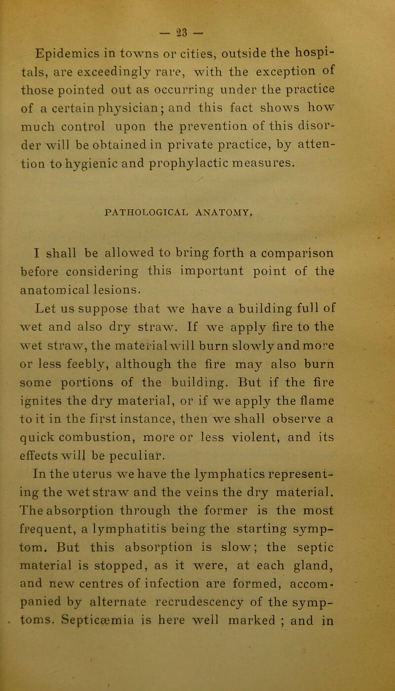 — !23 — Epidemics in towns or cities, outside the hospi- tals, are exceedingly rare, with the exception of those pointed out as occurring under the practice of a certain physician; and this fact shows how much control upon the prevention of this disor- der will be obtained in private practice, by atten- tion to hygienic and prophylactic measures. PATHOLOGICAL ANATOMY, I shall be allowed to bring forth a comparison before considering this important point of the anatomical lesions. Let us suppose that we have a building full of wet and also dry straw. If we apply fire to the wet straw, the material will burn slowly and more or less feebly, although the fire may also burn some portions of the building. But if the fire ignites the dry material, or if we apply the flame to it in the first instance, then we shall observe a quick combustion, more or less violent, and its effects will be peculiar. In the uterus we have the lymphatics represent- ing the wet straw and the veins the dry material. The absorption through the former is the most frequent, a lymphatitis being the starting symp- tom. But this absorption is slow; the septic material is stopped, as it were, at each gland, and new centres of infection are formed, accom- panied by alternate recrudescency of the symp- . toms. Septicaemia is here well marked ; and in