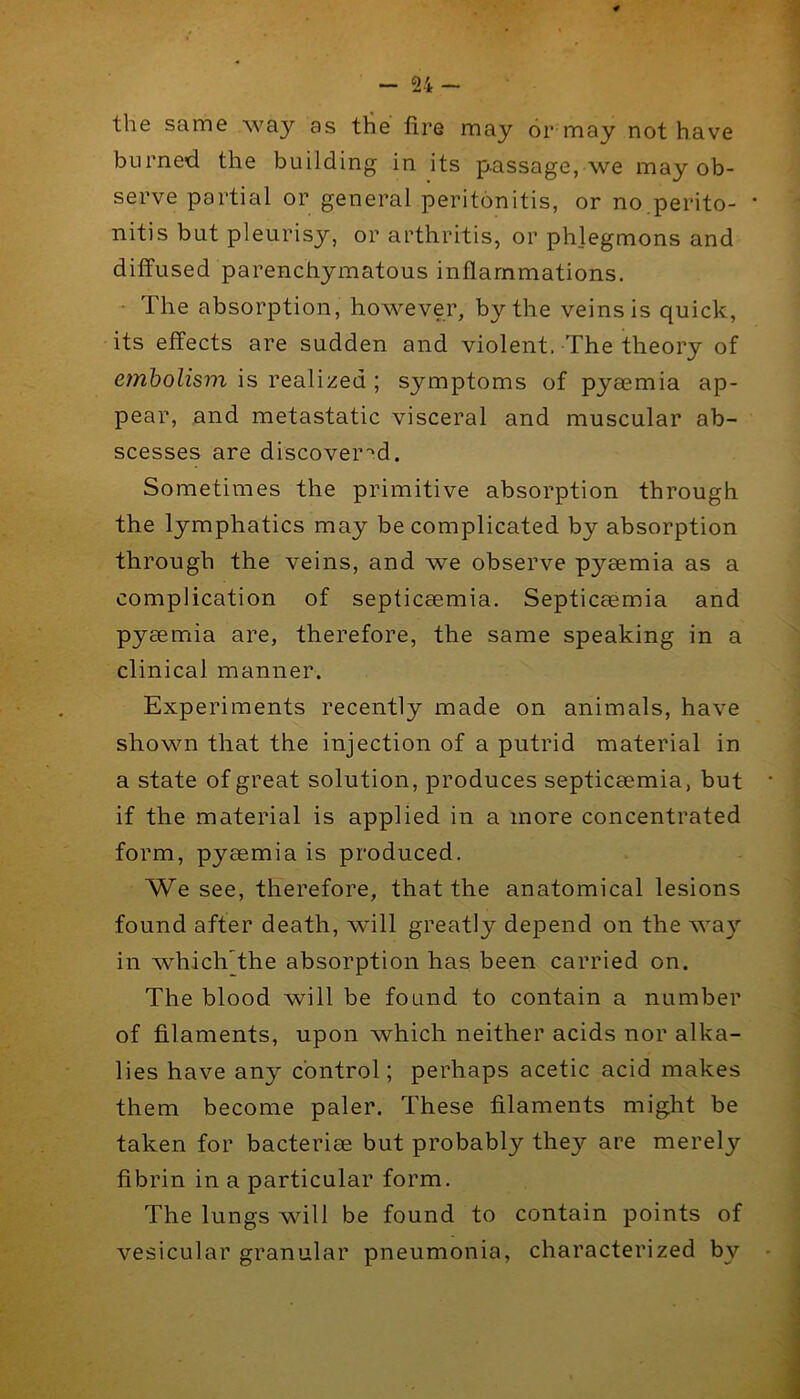 the same way as the lire may or may not have burned the building in its passage, we may ob- serve partial or general peritonitis, or no.perito- nitis but pleurisy, or arthritis, or phlegmons and diffused parenchymatous inflammations. • The absorption, however, by the veins is quick, its effects are sudden and violent. The theory of emholism is realized; symptoms of pyaemia ap- pear, and metastatic visceral and muscular ab- scesses are discover''d. Sometimes the primitive absorption through the lymphatics may be complicated by absorption through the veins, and we observe pyaemia as a complication of septicaemia. Septicaemia and pyaemia are, therefore, the same speaking in a clinical manner. Experiments recently made on animals, have shown that the injection of a putrid material in a state of great solution, produces septicaemia, but if the material is applied in a more concentrated form, pyaemia is produced. We see, therefore, that the anatomical lesions found after death, wull greatly depend on the way in which the absorption has been carried on. The blood will be found to contain a number of filaments, upon which neither acids nor alka- lies have any control; perhaps acetic acid makes them become paler. These filaments might be taken for bacteriae but probably they are merely fibrin in a particular form. The lungs will be found to contain points of vesicular granular pneumonia, characterized b}’’