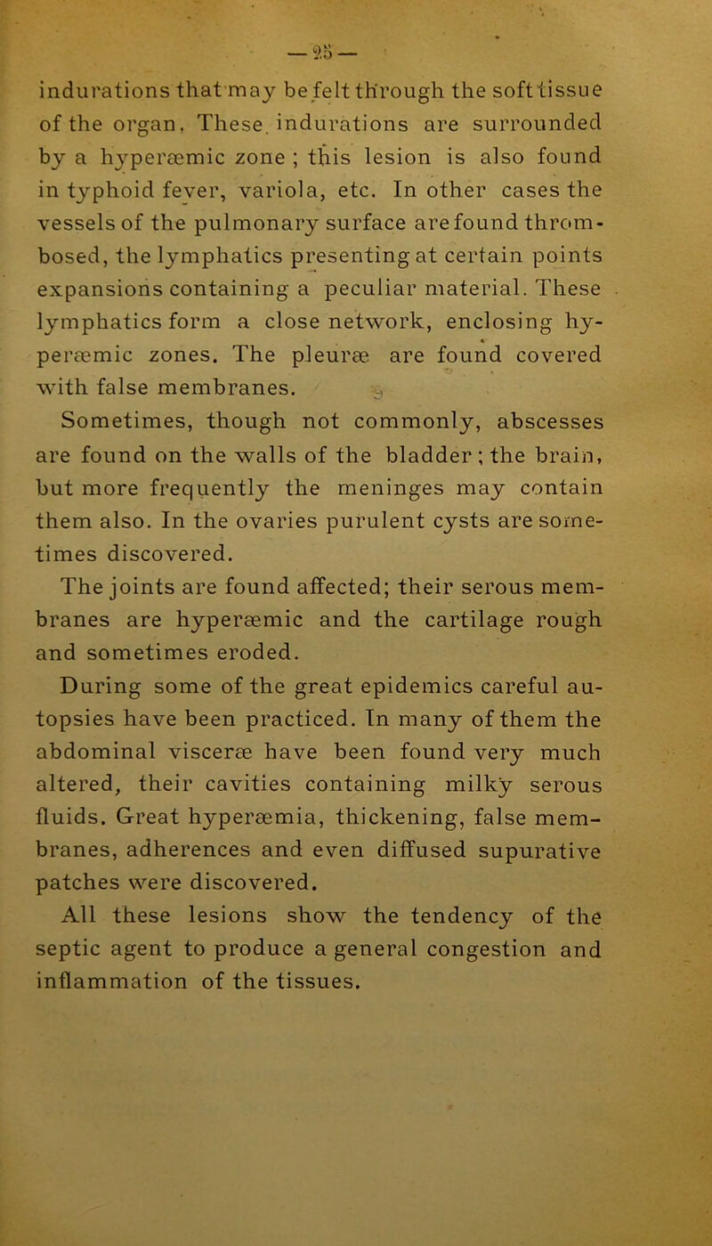 indurations that’may be felt through the softtissue of the organ, These, indurations are surrounded by a hyperaemic zone ; this lesion is also found in typhoid fever, variola, etc. In other cases the vessels of the pulmonary surface are found throm- bosed, the lymphatics presenting at certain points expansions containing a peculiar material. These lymphatics form a close network, enclosing hy- « peraemic zones. The pleurae are found covered with false membranes. Sometimes, though not commonly, abscesses are found on the walls of the bladder ; the brain, but more frequently the meninges may contain them also. In the ovaries purulent cysts are some- times discovered. The joints are found affected; their serous mem- branes are hyperaemic and the cartilage rough and sometimes eroded. During some of the great epidemics careful au- topsies have been practiced. In many of them the abdominal viscerae have been found very much altered, their cavities containing milky serous fluids. Great hyperaemia, thickening, false mem- branes, adherences and even diffused supurative patches were discovered. All these lesions show the tendency of the septic agent to produce a general congestion and inflammation of the tissues.