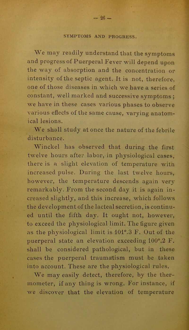 • • ^ - 26 - SYMPTOMS AND PROGRESS. We may readily understand that the symptoms and progress of Puerperal Fever will depend upon the way of absorption and the concentration or intensity of the septic agent. It is not, therefore, one of those diseases in which we have a series of constant, well marked and successive symptoms ; we have in these cases various phases to observe various effects of the same cause, varying anatom- ical lesions. We shall study at once the nature of the febrile disturbance. Winckel has observed that during the first twelve hours after labor, in physiological cases, there is a slight elevation of temperature with increased pulse. During the last twelve hours, however, the temperature descends again very remarkably. From the second day it is again in- creased slightly, and this increase, which follows the development of the lacteal secretion, is continu- ed until the fifth day. It ought not, however, to exceed the physiological limit. The figure given as the physiological limit is 101°.3 F. Out of the puerperal state an elevation exceeding 100°.2 F. shall be considered pathological, but in these cases the puerperal traumatism must be taken into account. These are the physiological rules. We may easily detect, therefore, by the ther- mometer, if any thing is wrong. For instance, if we discover that the elevation of temperature