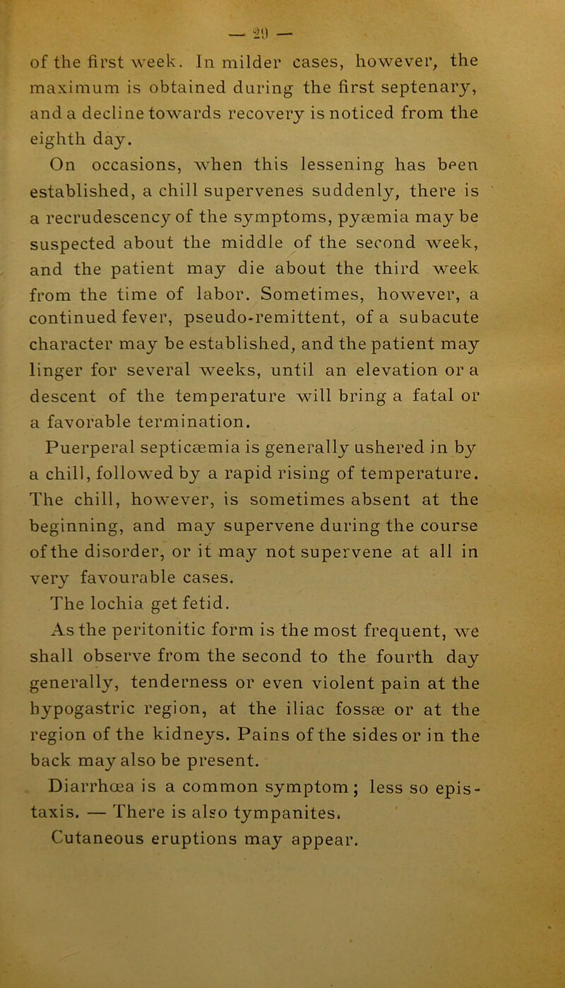 of the first week. In milder cases, however, the maximum is obtained during the first septenary, and a decline towards recovery is noticed from the eighth day. On occasions, when this lessening has been established, a chill supervenes suddenly, there is a recrudescency of the symptoms, pyaemia maybe suspected about the middle of the second week, and the patient may die about the third week from the time of labor. Sometimes, however, a continued fever, pseudo-remittent, of a subacute character may be established, and the patient may linger for several weeks, until an elevation or a descent of the temperature will bring a fatal or a favorable termination. Puerperal septiceemia is generally ushered in by a chill, followed by a rapid rising of temperature. The chill, however, is sometimes absent at the beginning, and may supervene during the course of the disorder, or it may not supervene at all in very favourable cases. The lochia get fetid. xlsthe peritonitic form is the most frequent, we shall observe from the second to the fourth day generally, tenderness or even violent pain at the hypogastric region, at the iliac fossee or at the region of the kidneys. Pains of the sides or in the back may also be present. Diarrhoea is a common symptom; less so epis- taxis. — There is also tympanites. Cutaneous eruptions may appear.