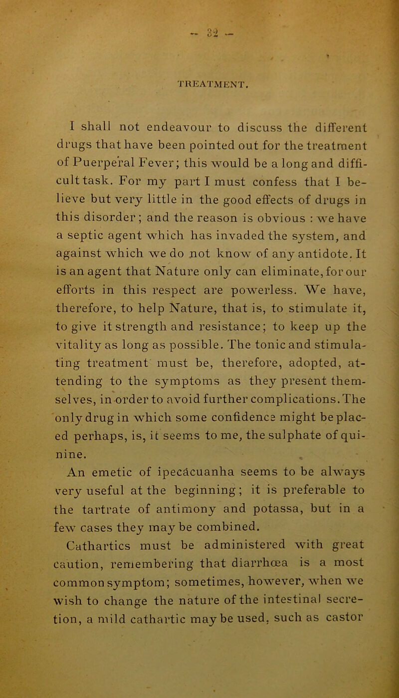 TREATMENT. I shall not endeavour to discuss the different drugs that have been pointed out for the treatment of Puerperal Fever; this would be a long and diffi- cult task. For my part I must confess that I be- lieve but very little in the good effects of drugs in this disorder; and the reason is obvious : we have a septic agent which has invaded the system, and against which we do not know of any antidote. It is an agent that Nature only can eliminate, for our efforts in this respect are powerless. We have, therefore, to help Nature, that is, to stimulate it, to give it strength and resistance; to keep up the vitality as long as possible. The tonic and stimula- ting treatment must be, therefore, adopted, at- tending to the symptoms as they present them- selves, in order to avoid further complications. The only drug in which some confidence might be plac- ed perhaps, is, it seems to me, the sulphate of qui- nine. An emetic of ipecacuanha seems to be always very useful at the beginning; it is preferable to the tartrate of antimony and potassa, but in a few cases they maybe combined. Cathartics must be administered with great caution, remembering that diarrhoea is a most common symptom; sometimes, however, when we wish to change the nature of the intestinal secre- tion, a mild cathartic maybe used, such as castor