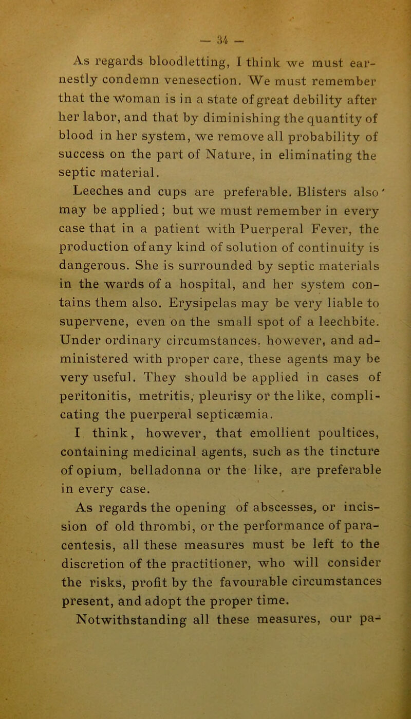 As regards bloodletting, I think we must ear- nestly condemn venesection. must remember that the •Woman is in a state of great debility after her labor, and that by diminishing the quantity of blood in her system, we remove all probability of success on the part of Nature, in eliminating the septic material. Leeches and cups are preferable. Blisters also' may be applied; but we must remember in every case that in a patient with Puerperal Fever, the production of any kind of solution of continuity is dangerous. She is surrounded by septic materials in the wards of a hospital, and her system con- tains them also. Erysipelas may be very liable to supervene, even on the small spot of a leechbite. Under ordinary circumstances, however, and ad- ministered with proper care, these agents may be very useful. They should be applied in cases of peritonitis, metritis, pleurisy or the like, compli- cating the puerperal septicaemia. I think, however, that emollient poultices, containing medicinal agents, such as the tincture of opium, belladonna or the like, are preferable I in every case. As regards the opening of abscesses, or incis- sion of old thrombi, or the performance of para- centesis, all these measures must be left to the discretion of the practitioner, who will consider the risks, profit by the favourable circumstances present, and adopt the proper time. Notwithstanding all these measures, our pa-