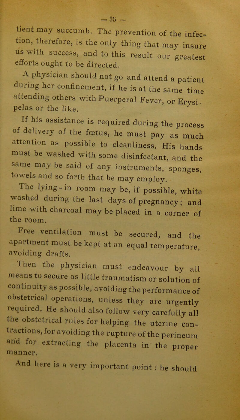 -35 — tient may succumb. The prevention of the infec- tion, therefore, is the only thing that may insure us with success, and to this result our greatest efforts ought to be directed. A physician should not go and attend a patient during her confinement, if he is at the same time attending others with Puerperal Fever, or Ervsi pelas or the like. If his assistance is required during the process of delivery of the foetus, he must pay as much attention as possible to cleanliness. His hands must be washed with some disinfectant, and the same may be said of any instruments, sponges, towels and so forth that be may employ. The lying-in room may be, if possible, white washed during the last days of pregnancy; and lime with charcoal may be placed in a corner of the room. Free ventilation must be secured, and the apartment must be kept at an equal temperature, avoiding drafts. Then the physician must endeavour by all means to secure as little traumatism or solution of continuity as possible, avoiding the performance of obstetrical operations, unless they are urgently required. He should also follow very carefully all the obstetrical rules for helping the uterine con- tractions, for avoiding the rupture of the perineum and for extracting the placenta in’ the proper manner. And here is a very important point : he should