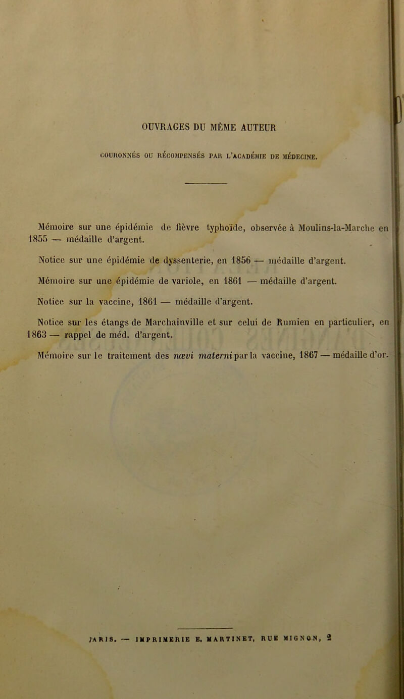 OUVRAGES DU MÊME AUTEUR î COURONNÉS OU RÉCOMPENSÉS PAR L'ACADEMIE DE MÉDECINE. Mémoire sur une épidémie de fièvre typhoïde, observée à Moulins-la-Marche en 1855 — médaille d’argent. Notice sur une épidémie de dyssenterie, en 1856 — médaille d’argent. Mémoire sur une épidémie de variole, en 1861 — médaille d’argent. Notice sur la vaccine, 1861 — médaille d’argent. Notice sur les étangs de Marchainville et sur celui de Rumien en particulier, en 1863 — rappel de méd. d’argent. Mémoire sur le traitement des nævi materniparla vaccine, 1867 — médaille d’or. 1 ' 1