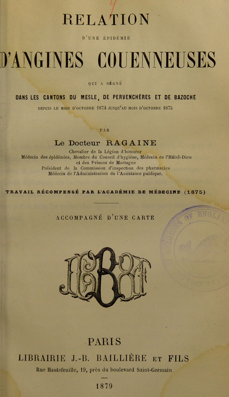 RELATION D’UNE ÉPIDÉMIE QUI A RÉGNÉ DANS LES CANTONS DU MESLE, DE PERUENCHÈRES ET DE BAZOCHE DEPUIS LE MOIS d’octodre d874 jusqu’au mois d’octobre 1875 PAR Le Docteur RAG AINE Chevalier de la Légion d'honneur Médecin des épidémies, Membre du Conseil d’hygiène, Médecin de l’Hôtel-Dieu et des Prisons de Mortagnc Président de la Commission d’inspection des pharmacies Médecin de l’Administration de l’Assistance publique. TRAVAIL RÉCOMPENSÉ PAR L’ACADÉMIE DE MÉDECINE (1875) ACCOMPAGNÉ ü’UNE CARTE PARIS LIBRAIRIE J.-B. BAILLIÈRE et FILS Rue Hautefeuille, 19, près du boulevard Saint-Germain 1879