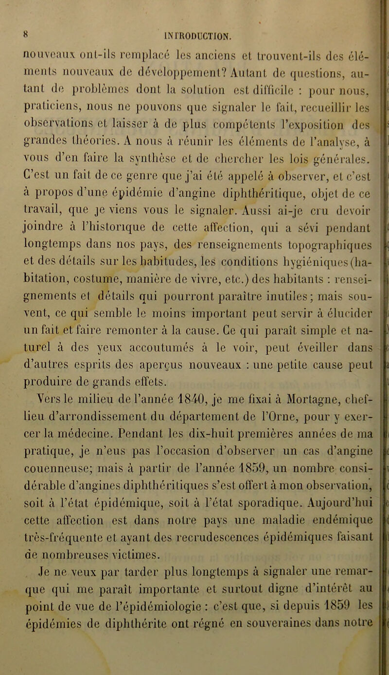 nouveaux onl-ils remplacé les anciens et trouvent-ils des élé- ments nouveaux de développement? Autant de questions, au- tant de problèmes dont la solution est difficile : pour nous, praticiens, nous ne pouvons que signaler le fait, recueillir les observations et laisser à de plus compétents l’exposition des grandes théories. A nous à réunir les éléments de l’analyse, à vous d’en faire la synthèse et de chercher les lois générales. C’est un fait de ce genre que j’ai été appelé à observer, et c’est à propos d’une épidémie d’angine diphlhéritique, objet de ce travail, que je viens vous le signaler. Aussi ai-je cru devoir joindre à l’historique de cette affection, qui a sévi pendant longtemps dans nos pays, des renseignements topographiques et des détails sur les habitudes, les conditions hygiéniques (ha- bitation, costume, manière de vivre, etc.) des habitants : rensei- gnements et détails qui pourront paraître inutiles; mais sou- vent, ce qui semble le moins important peut servir à élucider un fait et faire remonter à la cause. Ce qui paraît simple et na- turel à des yeux accoutumés à le voir, peut éveiller dans d’autres esprits des aperçus nouveaux : une petite cause peut produire de grands effets. Vers le milieu de l’année 1840, je me fixai à Mortagne, chef- lieu d’arrondissement du département de l’Orne, pour y exer- cer la médecine. Pendant les dix-huit premières années de ma pratique, je n’eus pas l’occasion d’observer un cas d’angine couenneuse; mais à partir de l’année 1859, un nombre consi- dérable d’angines diphlhéri tiques s’est offert à mon observation, soit à l’état épidémique, soit à l’état sporadique. Aujourd’hui cette affection est dans notre pays une maladie endémique très-fréquente et ayant des recrudescences épidémiques faisant de nombreuses victimes. Je ne veux par tarder plus longtemps à signaler uue remar- que qui me paraît importante et surtout digne d’intérêt au point de vue de l’épidémiologie : c’est que, si depuis 1859 les épidémies de diphlhérite ont régné en souveraines dans notre