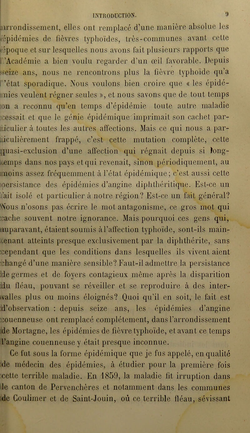 .arrondissement, elles ont remplacé d’une manière absolue les |tépidémies de fièvres typhoïdes, très-communes avant cette • époque et sur lesquelles nous avons fait plusieurs rapports que 1.'Académie a bien voulu regarder d’un œil favorable. Depuis ^eize ans, nous ne rencontrons plus la fièvre typhoïde qu’a ’état sporadique. Nous voulons bien croire que « les épidé- i nies veulent régner seules », et nous savons que de tout temps jU a reconnu qu’en temps d’épidémie toute autre maladie cessait et que le génie épidémique imprimait son cachet par- ticulier à toutes les autres affections. Mais ce qui nous a par- ticulièrement frappé, c’est cette mutation complète, cette quasi-exclusion d’une affection qui régnait depuis si long- temps dans nos pays et qui revenait, sinon périodiquement, au moins assez fréquemment à l’état épidémique; c’est aussi cette persistance des épidémies d’angine diphthéritique. Est-ce un ait isolé et particulier à noLre région? Est-ce un fait général? ' Vous n’osons pas écrire le mot antagonisme, ce gros mot qui cache souvent notre ignorance. Mais pourquoi ces gens qui, auparavant, étaient soumis à l’affection typhoïde, sont-ils main- tenant atteints presque exclusivement par la diphthérite, sans cependant que les conditions dans lesquelles ils vivent aient changé d’une manière sensible? Faut-il admettre la persistance de germes et de foyers contagieux même après la disparition du fléau, pouvant se réveiller et se reproduire à des inter- valles plus ou moins éloignés? Quoi qu’il en soit, le fait est d’observation : depuis seize ans, les épidémies d’angine couenneuse ont remplacé complètement, dans l’arrondissement de Mortagne, les épidémies de fièvre typhoïde, et avant ce temps l’angine couenneuse y était presque inconnue. Ce fut sous la forme épidémique que je fus appelé, en qualité de médecin des épidémies, à étudier pour la première fois cette terrible maladie. En 1859, la maladie fit irruption dans le canton de Pervenchères et notamment dans les communes de Couliiner et de Saint-Jouin, où ce terrible fléau, sévissant