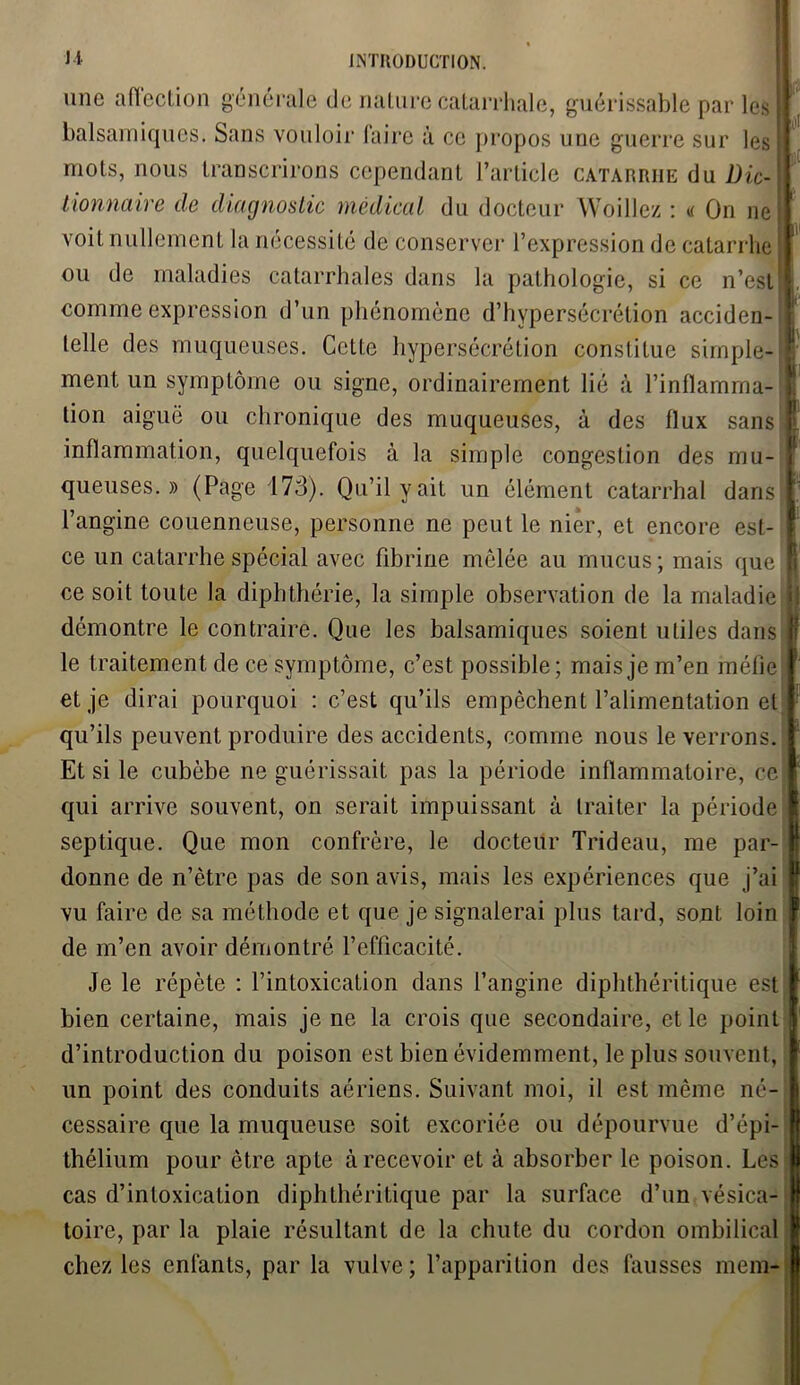 U une affection générale de nature catarrhale, guérissable par les V balsamiques. Sans vouloir faire à ce propos une guerre sur les II mots, nous transcrirons cependant l’article catarrhe du Die- Il tionnaire de diagnostic médical du docteur Woillez : a On ne voit nullement la nécessité de conserver l’expression de catarrhe ou de maladies catarrhales dans la pathologie, si ce n’est ; comme expression d’un phénomène d’hypersécrétion acciden- telle des muqueuses. Cette hypersécrétion constitue simple- ment un symptôme ou signe, ordinairement lié à l’inflamma- tion aiguë ou chronique des muqueuses, à des flux sans inflammation, quelquefois à la simple congestion des mu- queuses. » (Page 173). Qu’il y ait un élément catarrhal dans l’angine couenneuse, personne ne peut le nier, et encore est- ce un catarrhe spécial avec fibrine mêlée au mucus; mais que E ce soit toute la diphthérie, la simple observation de la maladie ï démontre le contraire. Que les balsamiques soient utiles dans | le traitement de ce symptôme, c’est possible; mais je m’en méfie I et je dirai pourquoi : c’est qu’ils empêchent l’alimentation et 1 qu’ils peuvent produire des accidents, comme nous le verrons. J Et si le cubèbe ne guérissait pas la période inflammatoire, ce® qui arrive souvent, on serait impuissant à traiter la période I septique. Que mon confrère, le docteur Trideau, me par- Il donne de n’ètre pas de son avis, mais les expériences que j’ai r vu faire de sa méthode et que je signalerai plus tard, sont loin I de m’en avoir démontré l’efficacité. Je le répète : l’intoxication dans l’angine diphthéritique est f bien certaine, mais je ne la crois que secondaire, et le point | d’introduction du poison est bien évidemment, le plus souvent, un point des conduits aériens. Suivant moi, il est même né- cessaire que la muqueuse soit excoriée ou dépourvue d’épi- thélium pour être apte à recevoir et à absorber le poison. Les cas d’intoxication diphthéritique par la surface d’un vésica- toire, par la plaie résultant de la chute du cordon ombilical chez les enfants, par la vulve; l’apparition des fausses mem-