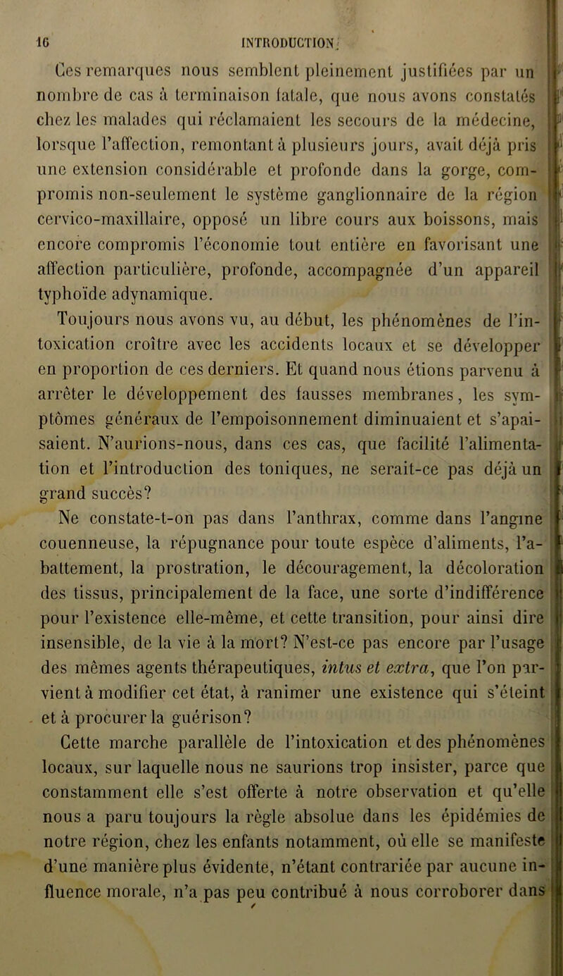 Ces remarques nous semblent pleinement justifiées par un nombre de cas à terminaison fatale, que nous avons constatés chez les malades qui réclamaient les secours de la médecine, lorsque l’affection, remontant à plusieurs jours, avait déjà pris une extension considérable et profonde dans la gorge, com- promis non-seulement le système ganglionnaire de la région cervico-maxillaire, opposé un libre cours aux boissons, mais encore compromis l’économie tout entière en favorisant une affection particulière, profonde, accompagnée d’un appareil typhoïde adynamique. Toujours nous avons vu, au début, les phénomènes de l’in- toxication croître avec les accidents locaux et se développer en proportion de ces derniers. Et quand nous étions parvenu à arrêter le développement des fausses membranes, les sym- ptômes généraux de l’empoisonnement diminuaient et s’apai- saient. N’aurions-nous, dans ces cas, que facilité l’alimenta- tion et l’introduction des toniques, ne serait-ce pas déjà un grand succès? Ne constate-t-on pas dans l’anthrax, comme dans l’angine couenneuse, la répugnance pour toute espèce d’aliments, l’a- battement, la prostration, le découragement, la décoloration des tissus, principalement de la face, une sorte d’indifférence pour l’existence elle-même, et cette transition, pour ainsi dire insensible, de la vie à la mort? N’est-ce pas encore par l’usage ! des mêmes agents thérapeutiques, intus et extra, que l’on par- vient à modifier cet état, à ranimer une existence qui s’éteint et à procurer la guérison? Cette marche parallèle de l’intoxication et des phénomènes ! locaux, sur laquelle nous ne saurions trop insister, parce que j constamment elle s’est offerte à notre observation et qu’elle nous a paru toujours la règle absolue dans les épidémies de notre région, chez les enfants notamment, où elle se manifeste : d’une manière plus évidente, n’étant contrariée par aucune in- fluence morale, n’a pas peu contribué à nous corroborer dans !