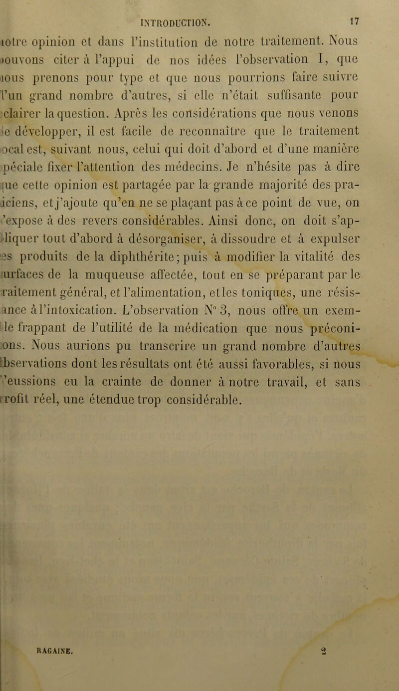 mire opinion et dans l’institution de notre traitement. Nous louvons citer à l’appui de nos idées l’observation I, que ious prenons pour type et que nous pourrions faire suivre l’un grand nombre d’autres, si elle n’était suffisante pour clairer la question. Après les considérations que nous venons le développer, il est facile de reconnaître que le traitement ocalest, suivant nous, celui qui doit d’abord et d’une manière péciale fixer l’attention des médecins. Je n’hésite pas à dire juc cette opinion est partagée par la grande majorité des pra- .iciens, et j’ajoute qu’en ne se plaçant pas à ce point de vue, on ’expose à des revers considérables. Ainsi donc, on doit s’ap- idiquer tout d’abord à désorganiser, à dissoudre et à expulser ds produits delà diphthérite ; puis à modifier la vitalité des urfaces de la muqueuse affectée, tout en se préparant par le raitement général, et l’alimentation, etles toniques, une résis- ance à l’intoxication. L’observation N°3, nous offre un exem- le frappant de l’utilité de la médication que nous préconi- ons. Nous aurions pu transcrire un grand nombre d’autres lbservations dont les résultats ont été aussi favorables, si nous ’eussions eu la crainte de donner à notre travail, et sans irofit réel, une étendue trop considérable. RAGÀINE. C)