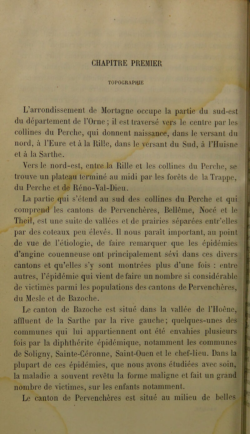 CHAPITRE PREMIER TOPOGRAPHIE L’arrondissement de Mortagne occupe la partie du sud-est du département de l’Orne ; il est traversé vers le centre par les collines du Perche, qui donnent naissance, dans le versant du nord, à l’Eure et à la Rille, dans le versant du Sud, à l’Huisne et à la Sarthe. Vers le nord-est, entre la Rille et les collines du Perche, se trouve un plateau terminé au midi par les forêts de la Trappe, du Perche et de Réno-Val-Dieu. La partie qui s’étend au sud des collines du Perche et qui comprend les cantons de Pervenchères, Bellême, Nocé et le Theil, est une suite de vallées et de prairies séparées entr’elles par des coteaux peu élevés. Il nous paraît important, au point de vue de l’étiologie, de faire remarquer que les épidémies d’angine couenneuse ont principalement sévi dans ces divers cantons et qu’elles s’y sont montrées plus d’une fois : entre autres, l’épidémie qui vient défaire un nombre si considérable de victimes parmi les populations des cantons de Pervenchères, du Mcsle et de Bazoche. Le canton de Bazoche est situé dans la vallée de l’Hoêne, affluent de la Sarthe par la rive gauche; quelques-unes des communes qui lui appartiennent ont été envahies plusieurs fois par la diphthérite épidémique, notamment les communes de Soligny, Sainte-Céronne, Saint-Ouen et le chef-lieu. Dans la plupart de ces épidémies, que nous avons étudiées avec soin, la maladie a souvent revêtu la forme maligne et fait un grand nombre de victimes, sur les enfants notamment. Le canton de Pervenchères est situé au milieu de belles