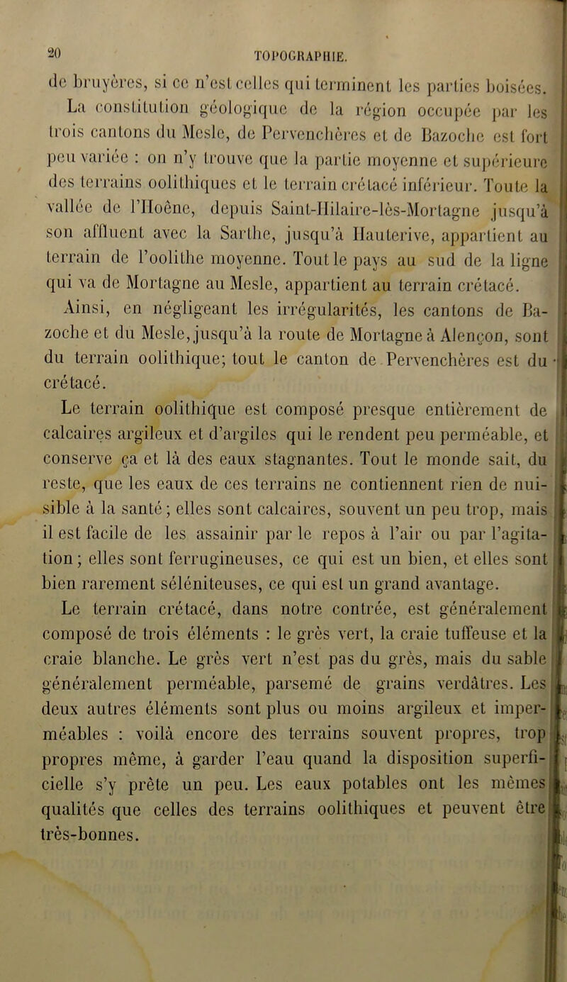 de bruyères, si ce n’est celles qui terminent les parties boisées. La constitution géologique de la région occupée par les trois cantons du Mesle, de Pervenchères et de Bazoche est fort peu variée : on n’y trouve que la partie moyenne et supérieure des terrains oolithiques et le terrain crétacé inférieur. Toute la vallée de l’IIoêne, depuis Saint-IIilaire-lès-Mortagne jusqu’à son alllucnt avec la Saillie, jusqu’à Hauterive, appartient au terrain de l’oolithe moyenne. Tout le pays au sud de la ligne qui va de Mortagne au Mesle, appartient au terrain crétacé. Ainsi, en négligeant les irrégularités, les cantons de Ba- zoche et du Mesle, jusqu’à la route de Mortagne à Alençon, sont du terrain oolithique; tout le canton de Pervenchères est du crétacé. Le terrain oolithique est composé presque entièrement de calcaires argileux et d’argiles qui le rendent peu perméable, et conserve ça et là des eaux stagnantes. Tout le monde sait, du reste, que les eaux de ces terrains ne contiennent rien de nui- sible à la santé; elles sont calcaires, souvent un peu trop, mais il est facile de les assainir par le repos à l’air ou par l’agita lion ; elles sont ferrugineuses, ce qui est un bien, et elles sont bien rarement séléniteuses, ce qui est un grand avantage. Le terrain crétacé, dans notre contrée, est généralement composé de trois éléments : le grès vert, la craie tuflfeuse et la craie blanche. Le grès vert n’est pas du grès, mais du sable généralement perméable, parsemé de grains verdâtres. Les deux autres éléments sont plus ou moins argileux et imper- méables : voilà encore des terrains souvent propres, trop propres même, à garder l’eau quand la disposition superfi- cielle s’y prête un peu. Les eaux potables ont les mêmes qualités que celles des terrains oolithiques et peuvent être très-bonnes.