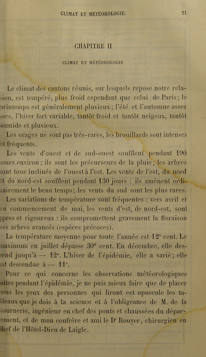 CHAPITRE II CLIMAT ET MÉTÉOROLOGIE Le climat des cantons réunis, sur lesquels repose notre rela- iou, est tempéré, plus froid cependant que celui de Paris; le Printemps est généralement pluvieux; l’été et l’automne assez >ecs, l’hiver fort variable, tantôt froid et tantôt neigeux, tantôt numide et pluvieux. Les orages ne sont pas très-rares, les brouillards sont intenses ■t fréquents. Les vents d’ouest et de sud-ouest soufflent pendant 190 ours environ; ils sont les précurseurs de la pluie; les arbres ont tous inclinés de l’ouest à l’est. Les vents de l’est, du nord t du nord-est soufflent pendant 130 jours : ils amènent ordi- nairement le beau temps; les vents du sud sont les plus rares. Les variations de température sont fréquentes : vers avril el u commencement de mai, les vents d’est, de nord-est, sont : près et rigoureux : ils compromettent gravement la floraison i es arbres avancés (espèces précoces). La température moyenne pour toute l’année est 12° cent. Le maximum en juillet dépasse 30° cent. En décembre, elle des- cend jusqu’à— 12°. L’hiver de l’épidémie, elle a varié; elle sst descendue à — 11°. Pour ce qui concerne les observations météorologiques ' vîtes pendant l’épidémie, je ne puis mieux faire que de placer ous les yeux des personnes qui liront cet opuscule les ta- bleaux que je dois à la science et à l’obligeance de M. de la ournerie, ingénieur en chef des ponts et chaussées du dépar- ■ment, et de mon confrère et ami le Dr Rouyer, chirurgien en fhef de J’IIôtel-Dieu de Laiglc.