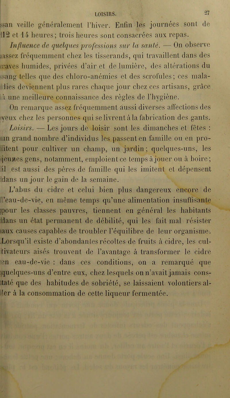 >>an veille généralement l’hiver. Enfin les journées sont de 12 et 14 heures; trois heures sont consacrées aux repas. Influence de quelques professions sur la santé. — On observe assez fréquemment chez les tisserands, qui travaillent dans des i caves humides, privées d’air et de lumière, des altérations du sang telles que des chloro-anémies et des scrofules; ces mala- lies deviennent plus rares chaque jour chez ces artisans, grâce \ une meilleure connaissance des règles de l’hygiène. On remarque assez fréquemment aussi diverses affections des veux chez les personnes qui se livrent à la fabrication des gants. Loisirs. — Les jours de loisir sont les dimanches et fêtes : m grand nombre d’individus les passent en famille ou en pro- fitent pour cultiver un champ, un jardin; quelques-uns, les jeunes gens, notamment, emploient ce temps à jouer ou à boire; il est aussi des pères de famille qui les imitent et dépensent dans un jour le gain de la semaine. L’abus du cidre et celui bien plus dangereux encore de Il’eau-de-vie, en même temps qu’une alimentation insuffisante [pour les classes pauvres, tiennent en général les habitants dans un état permanent de débilité, qui les fait mal résister '.aux causes capables de troubler l’équilibre de leur organisme. Lorsqu’il existe d’abondantes récoltes de fruits à cidre, les cul- tivateurs aisés trouvent de l’avantage à transformer le cidre >en eau-de-vie : dans ces conditions, on a remarqué que quelques-uns d’entre eux, chez lesquels on n’avait jamais cons- taté que des habitudes de sobriété, se laissaient volontiers al- ler à la consommation de cette liqueur fermentée.