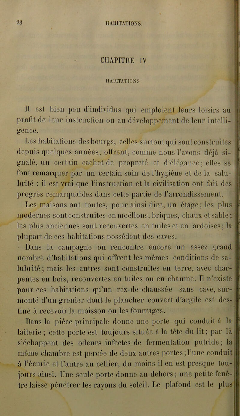 CHAPITRE IV HABITATIONS Il est bien peu d’individus qui emploient leurs loisirs au profit de leur instruction ou au développement de leur intelli- gence. Les habitations desbourgs, celles surtoutqui sont construites depuis quelques années, offrent, comme nous l’avons déjà si- gnalé, un certain cachet de propreté et d’élégance; elles se font remarquer par un certain soin de l’hygiène et de la salu- brité : il est vrai que l’instruction et la civilisation ont fait des progrès remarquables dans cette partie de l’arrondissement. Les maisons ont toutes, pour ainsi dire, un étage; les plus j modernes sont construites en moëllons, briques, chaux et sable; { les plus anciennes sont recouvertes en tuiles et en ardoises; la plupart de ces habitations possèdent des caves. Dans la campagne on rencontre encore un assez grand nombre d’habitations qui offrent les mêmes conditions de sa- j lubrité ; mais les autres sont construites en terre, avec char- pentes en bois, recouvertes en tuiles ou en chaume. Il n’existe pour ces habitations qu’un rez-de-chaussée sans cave, sur- monté d’un grenier dont le plancher couvert d’argile est des- tiné à recevoir la moisson ou les fourrages. Dans la pièce principale donne une porte qui conduit à la laiterie; cette porte est toujours située à la tête du lit; par là s’échappent des odeurs infectes de fermentation putride; laj même chambre est percée de deux autres portes ;l’une conduit j à l’écurie et l’autre au cellier, du moins il en est presque tou- jours ainsi. Une seule porte donne au dehors; une petite fenê- tre laisse pénétrer les rayons du soleil. Le plafond est le plus