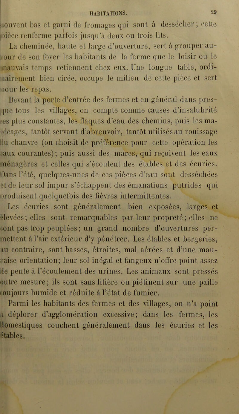 Louvent bas el garni de fromages qui sont à dessécher; relie I )ièce renferme parfois jusqu’à deux ou (rois lits. La cheminée, haute et large d’ouverture, sert à grouper au- our de son foyer les habitants de la ferme que le loisir ou le mauvais temps retiennent chez eux. Une longue table, ordi- nairement bien cirée, occupe le milieu de celte pièce et sert >our les repas. Devant la porte d’enlrée des fermes et en général dans pres- que tous les villages, on compte comme causes d’insalubrité -es plus cons tau tes, les flaques d’eau des chemins, puis les ma- récages, tantôt servant d’abreuvoir, tantôt utilisés au rouissage ! lu chanvre (on choisit de préférence pour cette opération les aux courantes); puis aussi des mares, qui reçoivent les eaux nénagères et celles qui s’écoulent des étables et des écuries. \ans l’été, quelques-unes de ces pièces d’eau sont desséchées ■tde leur sol impur s’échappent des émanations putrides qui iroduisent quelquefois des fièvres intermittentes. Les écuries sont généralement bien exposées, larges et ■levées; elles sont remarquables par leur propreté ; elles ne ont pas trop peuplées; un grand nombre d’ouvertures per- mettent à l’air extérieur d’y pénétrer. Les étables et bergeries, lu contraire, sont basses, étroites, mal aérées et d’une mau- vaise orientation; leur sol inégal et fangeux n’offre point assez ile pente à l’écoulement des urines. Les animaux sont pressés outre mesure; ils sont sans litière ou piétinent sur une paille i oujours humide et réduite à l’état de fumier. Parmi les habitants des fermes et des villages, on n’a point i déplorer d’agglomération excessive; dans les fermes, les domestiques couchent généralement dans les écuries et les étables.