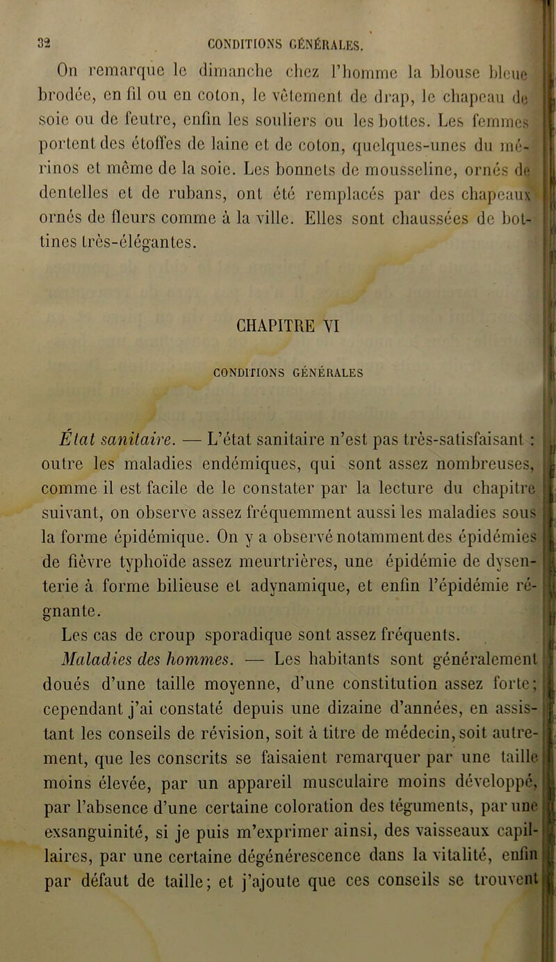 On remarque le dimanche chez l’homme la blouse bleue brodée, en fil ou en coton, le vêtement de drap, le chapeau de soie ou de feutre, enfin les souliers ou les bottes. Les femmes portent des étoffes de laine et de colon, quelques-unes du mé- rinos et même de la soie. Les bonnets de mousseline, ornés do dentelles et de rubans, ont été remplacés par des chapeaux ornés de fleurs comme à la ville. Elles sont chaussées de bot- tines très-élégantes. CHAPITRE VI CONDITIONS GÉNÉRALES État sanitaire. — L’état sanitaire n’est pas très-satisfaisant : outre les maladies endémiques, qui sont assez nombreuses, comme il est facile de le constater par la lecture du chapitre suivant, on observe assez fréquemment aussi les maladies sous la forme épidémique. On y a observé notamment des épidémies de fièvre typhoïde assez meurtrières, une épidémie de dysen- terie à forme bilieuse et adynamique, et enfin l’épidémie ré- gnante. Les cas de croup sporadique sont assez fréquents. Maladies des hommes. — Les habitants sont généralement doués d’une taille moyenne, d’une constitution assez forte; cependant j’ai constaté depuis une dizaine d’années, en assis- tant les conseils de révision, soit à titre de médecin, soit autre- ment, que les conscrits se faisaient remarquer par une taille moins élevée, par un appareil musculaire moins développé, par l’absence d’une certaine coloration des téguments, par une exsanguinité, si je puis m’exprimer ainsi, des vaisseaux capil- laires, par une certaine dégénérescence dans la vitalité, enfin par défaut de taille; et j’ajoute que ces conseils se trouvent