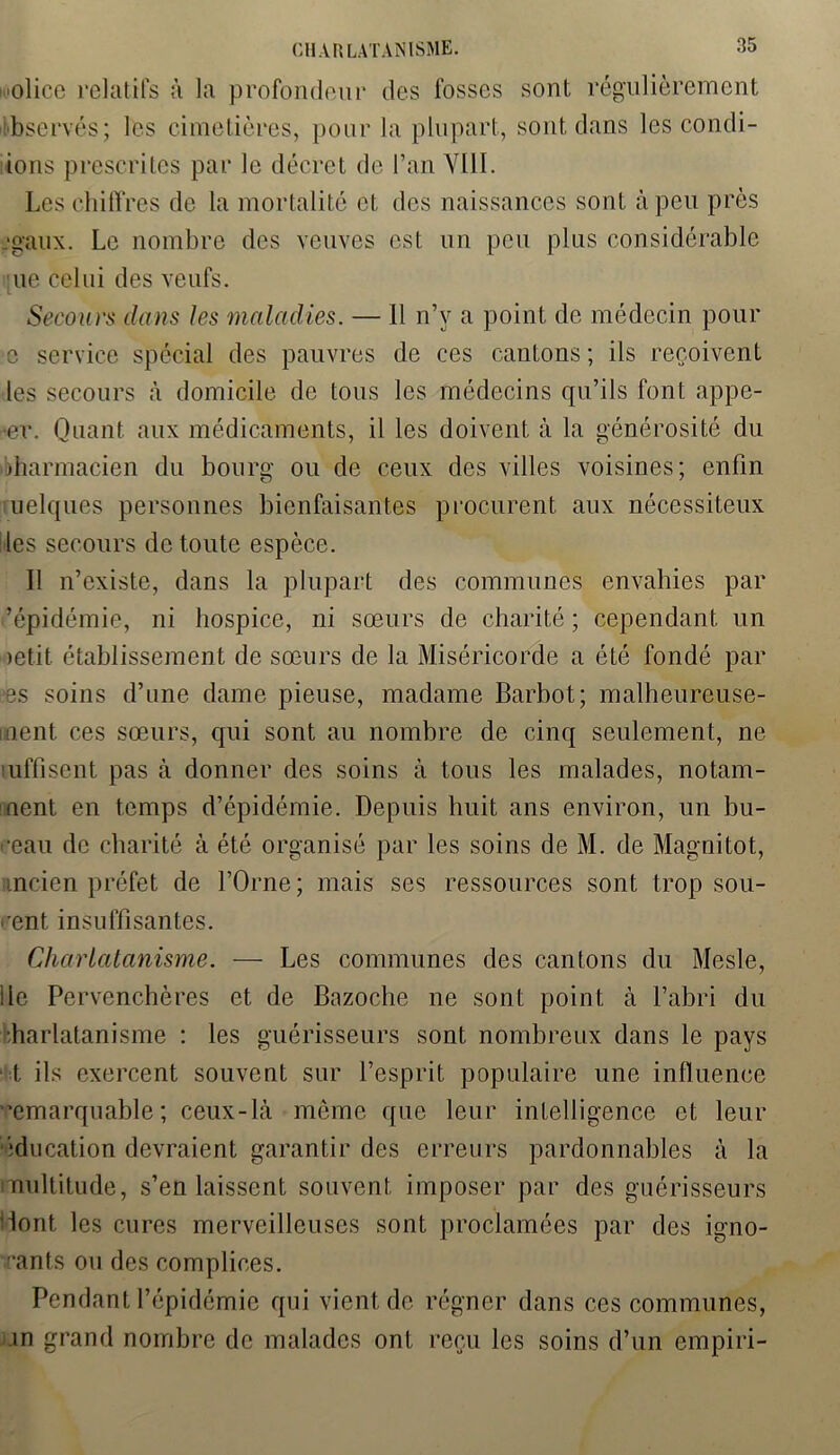 CHARLATANISME. olice relatifs a la profondeur des fosses sont régulièrement observés; les cimetières, pour la plupart, sont, dans les condi- ions prescrites par le décret de l’an VIII. Les chiffres de la mortalité et des naissances sont à peu près .‘gaux. Le nombre des veuves est un peu plus considérable ne celui des veufs. Secours dans les maladies. —11 n’y a point de médecin pour c service spécial des pauvres de ces cantons; ils reçoivent les secours à domicile de tous les médecins qu’ils font appe- ler. Quant aux médicaments, il les doivent à la générosité du pharmacien du bourg ou de ceux des villes voisines; enfin uelques personnes bienfaisantes procurent aux nécessiteux les secours de toute espèce. Il n’existe, dans la plupart des communes envahies par * épidémie, ni hospice, ni sœurs de charité ; cependant un iet.it établissement de sœurs de la Miséricorde a été fondé par ■es soins d’une dame pieuse, madame Barbot; malheureuse- ment ces sœurs, qui sont au nombre de cinq seulement, ne uiffisent pas à donner des soins à tous les malades, notam- ment en temps d’épidémie. Depuis huit ans environ, un bu- reau de charité à été organisé par les soins de M. de Magnitot, mcien préfet de l’Orne; mais ses ressources sont trop sou- vent insuffisantes. Charlatanisme. — Les communes des cantons du Mesle, ile Pervenchères et de Bazoche ne sont point à l’abri du •harlatanisme : les guérisseurs sont nombreux dans le pays t ils exercent souvent sur l’esprit populaire une influence remarquable; ceux-là même que leur intelligence et leur ■ducation devraient garantir des erreurs pardonnables à la multitude, s’en laissent souvent imposer par des guérisseurs Mont, les cures merveilleuses sont proclamées par des igno- rants ou des complices. Pendant l’épidémie qui vient de régner dans ces communes, m grand nombre de malades ont reçu les soins d’un empiri-