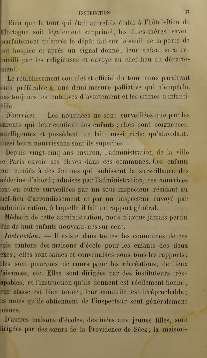 INSTRUCTION. Bien que le tour qui était autrefois établi à l’hôtel-Dieu de Mortagne soit légalement supprimé, les filles-mères savent parfaitement qu’après le dépôt lait-sur le seuil de la porte de et hospice et après un signal donné, leur enfant sera re- ■ ueilli par les religieuses et envoyé au chef-lieu du départe- \ uent. Le rétablissement complet et officiel du tour nous paraîtrait \ îen préférable à une demi-mesure palliative qui n’empêche i«as toujours les tentatives d’avortement et les crimes d’infanli- ide. Nourrices. — Les nourrices ne sont surveillées que par les warents qui leur confient des enfants ; elles sont soigneuses, intelligentes et possèdent un lait aussi riche qu’abondant, ussi leurs nourrissons sont-ils superbes. Depuis vingt-cinq ans environ, l’administration de la ville e Paris envoie ses élèves dans ces communes. Ces enfants ont confiés à des femmes qui subissent la surveillance des uédecins d’abord; admises par l’administration, ces nourrices ont en outre surveillées par un sous-inspecteur résidant au nef-lieu d’arrondissement et par un inspecteur envoyé par administration, à laquelle il fait un rapport général. Médecin de cette administration, nous n’avons jamais perdu lus de huit enfants nouveau-nés sur cent. Instruction. — Il existe dans toutes les communes de ces ■ois cantons des maisons d’école pour les enfants des deux exes; elles sont saines et convenables sous tous les rapports; des sont pourvues de cours pour les récréations, de lieux ’aisances, etc. Elles sont dirigées par des instituteurs très- apables, et l’instruction qu’ils donnent est réellement bonne ; 2ur classe est bien tenue; leur conduite est irréprochable; 3s notes qu’ils obtiennent de l’inspecteur sont généralement •onnes. D’autres maisons d’écoles, destinées aux jeunes filles, sont lirigées par des sœurs de la Providence de Séez; la maison-